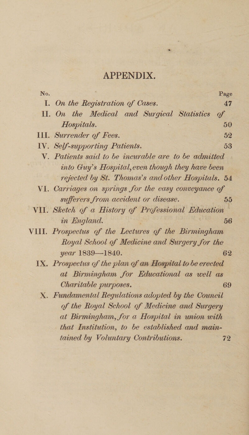 APPENDIX. No. Page I. On the Registration of Cases. 47 II. On the Medical and Surgical Statistics of Hospitals. 50 III. Surrender of Fees. 52 IV. Self-supporting Patients. 53 V. Patients said to he incurable are to he admitted into Guy’s Hospital, even though they have been rejected by St. Thomas’s and other Hospitals. 54 VI. Carriages on springs for the easy conveyance of sufferers from accident or disease. 55 VII. Sketch of a History of Professional Education in England. 56 VIII. Prospectus of the Lectures of the Birmingham Royal School of Medicine and Surgery for the year 1839—4840. 62 IX. Prospectus of the plan of an Hospital to be erected at Birmingham for Educational as well as Charitable purposes. 69 X. Fundamental Regulations adopted by the Council of the Royal School of Medicine and Surgery at Birmingham, for a Hospital in union with that Institution, to be established and main¬ tained by Voluntary Contributions. 72