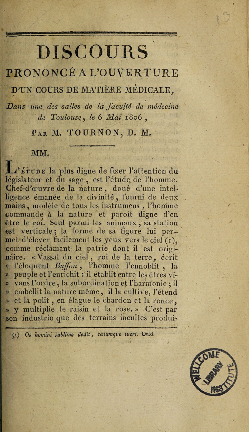 DISCOURS PRONONCÉ A L’OUVERTURE D’UN COURS DE MATIÈRE MÉDICALE, Dans une des salles de la faculté de médecine de Toulouse 5 le 6 JMai 1806 , Par M. TOURNON, D. M, MM. - L5 étude la plus digne de fixer l’attention du législateur et du sage , est l’étude, de l’homme. Chef-d’œuvre de la nature, doué d’une intel¬ ligence émanée de la divinité, fourni de deux . mains, modèle de tous les instrumens , l’homme commande à la nature et par oit digne d’en, être le roi. Seul parmi les animaux, sa station est verticale ; la forme de sa figure lui per¬ met d’élever facilement les yeux vers le ciel (i), comme réclamant la patrie dont il est origi¬ naire. «Vassal du ciel, roi de la terre, écrit » l’éloquent Buffon, l’homme l’ennoblit , la » peuple et l’enrichit :'il établit entre les êtres vi~ » vans l’ordre, la subordination et l’harmonie 5 il » embellit la nature même, il la cultive, l’étend » et la polit, en élague le chardon et la ronce, » y multiplie le raisin et la rose. « C’est par son industrie que des terrains incultes produi- Ipjt——W^—WM——■ «WWII ■■ ■■  . . I ■„!! .r;