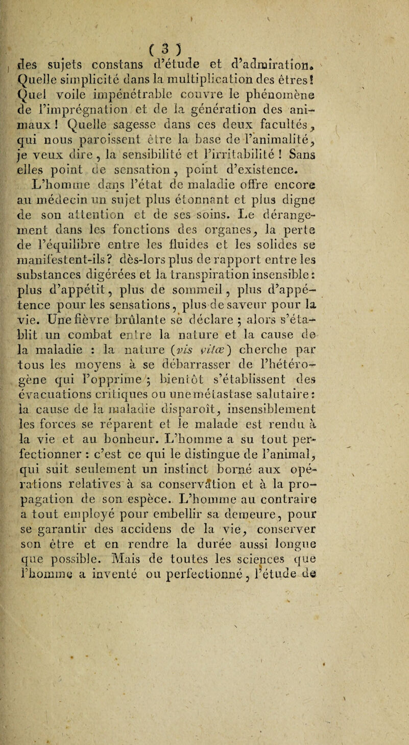 des sujets constans d’étude et d’admiration* Quelle simplicité dans la multiplication des êtres! Quel voile impénétrable couvre le phénomène de l’imprégnation et de la génération des ani¬ maux ! Quelle sagesse dans ces deux facultés, qui nous paroissent être la base de l’animalité, je veux dire, la sensibilité et l’irritabilité ! Sans elles point de sensation, point d’existence. L’homme dans l’état de maladie offre encore au médecin un sujet plus étonnant et plus digne de son attention et de ses soins. Le dérange¬ ment dans les fonctions des organes, la perte de l’équilibre entre les fluides et les solides se manifestent-ils? dès-lors plus de rapport entre les substances digérées et la transpiration insensible: plus d’appétit, plus de sommeil, plus d’appé¬ tence pour les sensations, plus de saveur pour la vie. Une fièvre brûlante sè déclare 5 alors s’éta¬ blit un combat entre la nature et la cause de la maladie : la nature {vis çitœ') cherche par tous les moyens à se débarrasser de l’hétéro¬ gène qui l’opprime ; bientôt s’établissent des évacuations critiques ou unemélastase salutaire: la cause de la maladie disparoît, insensiblement les forces se réparent et le malade est rendu à la vie et au bonheur. L’homme a su tout per¬ fectionner : c’est ce qui le distingue de l’animal, qui suit seulement un instinct borné aux opé¬ rations relatives à sa conservation et à la pro¬ pagation de son espèce. L’homme au contraire a tout employé pour embellir sa demeure, pour se garantir des accidens de la vie, conserver son être et en rendre la durée aussi longue que possible. Mais de toutes les sciences que l’homme a inventé ou perfectionné, l’étude de l