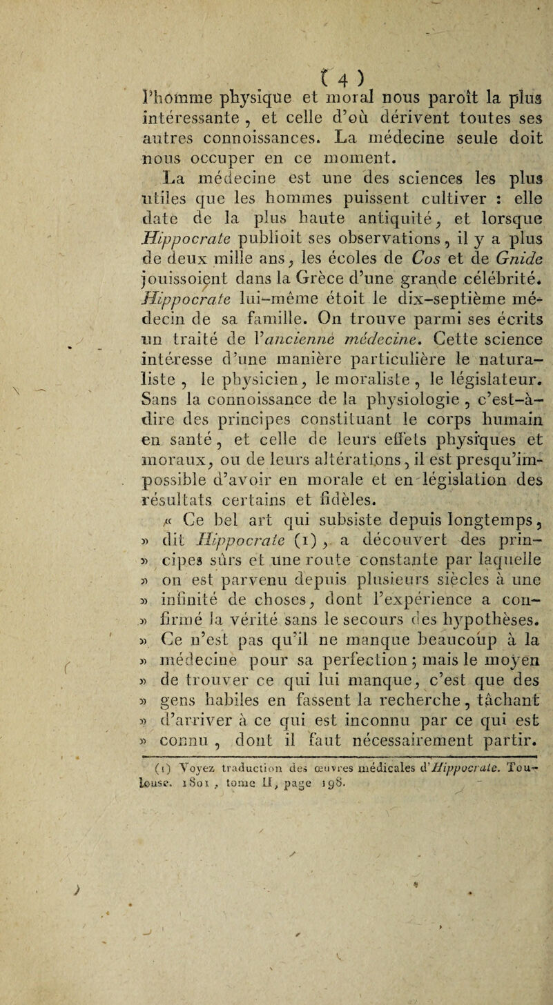 Phomme physique et moral nous paroît la plus intéressante , et celle d’où dérivent toutes ses autres connoissances. La médecine seule doit nous occuper en ce moment. La médecine est une des sciences les plus utiles que les hommes puissent cultiver : elle date de la plus haute antiquité, et lorsque Hippocrate publioit ses observations, il y a plus de deux mille ans, les écoles de Cos et de Guide jouissoient dans la Grèce d’une grande célébrité* Hippocrate lui-même étoit le dix-septième mé¬ decin de sa famille. On trouve parmi ses écrits un traité de Vancienne médecine. Cette science intéresse d’une manière particulière le natura¬ liste , le physicien, le moraliste , le législateur. Sans la connoissance de la physiologie , c’est-à- dire des principes constituant le corps humain en santé, et celle de leurs'effets physiques et moraux, ou de leurs altérations, il est presqu’im- possible d’avoir en morale et en législation des résultats certains et fidèles. ytc Ce bel art qui subsiste depuis longtemps, » dit Hippocrate (i) , a découvert des prin- y> cipes sûrs et une route constante par laquelle >4 on est parvenu depuis plusieurs siècles à une 3) infinité de choses, dont l’expérience a con- » firme la vérité sans le secours des hypothèses. » Ce n’est pas qu’il ne manque beaucoup à la » médecine pour sa perfection 5 mais le moyen 33 de trouver ce qui lui manque, c’est que des 33 gens habiles en fassent la recherche, tâchant 33 d’arriver à ce qui est inconnu par ce qui est 33 connu , dont il faut nécessairement partir. (1) Voyez traduction de» œuvres médicales à'Hippocrate. Tou¬ louse. 1801 , tome U, page 198. H