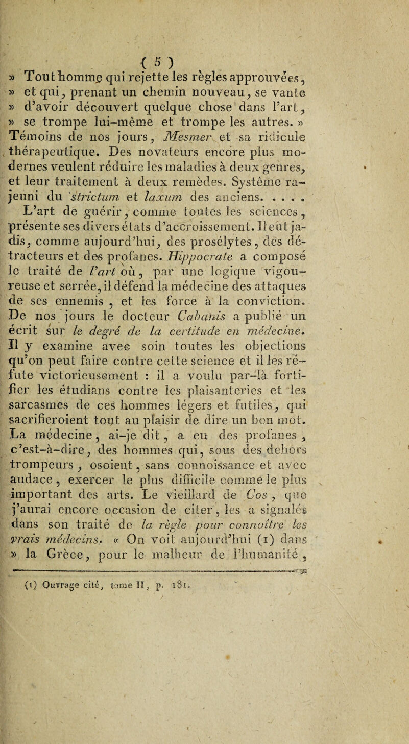 5) Touthomtne qui rejette les règles approuvées, » et qui, prenant un chemin nouveau, se vante 3) d’avoir découvert quelque chose dans Fart, 3) se trompe lui-même et trompe les autres. « Témoins de nos jours, Mesmer et sa ridicule * thérapeutique. Des novateurs encore plus mo¬ dernes veulent réduire les maladies à deux genres,, et leur traitement à deux remèdes. Système ra¬ jeuni du strictum et laxum des anciens. L’art de guérir y comme toutes les sciences, présente ses divers états d’accroissement. Il eut ja¬ dis, comme aujourd’hui, des prosélytes, des dé¬ tracteurs et dos profanes. Hippocrate a composé le traité de Vart où, par une logique vigou¬ reuse et serrée, il défend la médecine des attaques de ses ennemis , et les force à la conviction. De nos jours le docteur Cabanis a publié un écrit sur le degré de ta certitude en médecine. Il y examine avec soin toutes les objections qu’on peut faire contre cette science et il les ré¬ fute victorieusement : il a voulu par-là forti¬ fier les étudians contre les plaisanteries et les sarcasmes de ces hommes légers et futiles, qui sacrifieroient tout au plaisir de dire un bon mot. La médecine, ai-je dit, a eu des profanes , c’est-à-dire, des hommes qui, sous des dehors trompeurs, osoient, sans connoissance et avec audace, exercer le plus difficile comme le plus important des arts. Le vieillard de Cos , que j’aurai encore occasion de citer, les a signalés dans son traité de la réglé pour connaître les vrais médecins. « On voit aujourd’hui (i) dans 35 la Grèce, pour le malheur de l’humanité, (i) Ouvrage cité, tome K, p. 181.