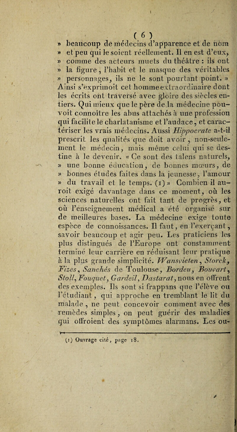 » beaucoup de médecins d’apparence et de nom » et peu qui le soient réellement. Il en est d’eux, » comme des acteurs muets du théâtre: ils ont la figure, l’habit et le masque des véritables » personnages, ils ne le sont pourtant point. » Ainsi s’exprimoit cet homme extraordinaire dont les écrits ont traversé avec gloire des siècles en¬ tiers. Qui mieux que le père de la médecine pôu- voit connoître les abus attachés à une profession qui facilite lé charlatanisme et l’audace, et carac¬ tériser les vrais médecins. Aussi Hippocrate a-t-il prescrit les qualités que doit avoir , non-seule¬ ment le médecin, mais même celui qui se des¬ tine à le devenir. « Ce sont des talens naturels, » une bonne éducation, de bonnes mœurs, de 3) bonnes études faites dans la jeunesse, l’amour » du travail et le temps, (i) 33 Combien il au- roit exigé davantage dans ce moment, où les sciences naturelles ont fait tant de progrès, et où l’enseignement médical a été organisé sur de meilleures bases. La médecine exige toute espèce de connoissances. Il faut, en l’exerçant, savoir beaucoup et agir peu. Les praticiens les plus distingués de l’Europe ont constamment terminé leur carrière en réduisant leur pratique à la plus grande simplicité. Wansvieten, Storck, Fizes, Sanchés de Toulouse, Bordeu, Bouvart, Stoll, Fouquet, Gardeil, T) as tara 17 nous en offrent des exemples. Ils sont si frappans que l’élève ou l’étudiant, qui approche en tremblant le lit du malade , ne peut concevoir comment avec des remèdes simples , on peut guérir des maladies qui offroient des symptômes alarmans. Les ou- (j) Ouvrage cité, page 18.