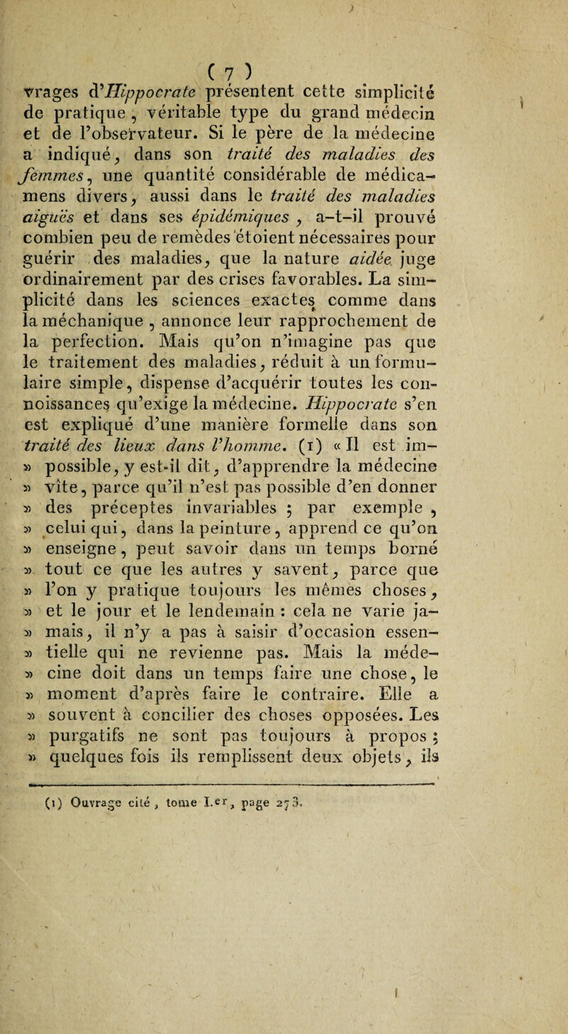 vrages d’Hippocrate présentent cette simplicité de pratique , véritable type du grand médecin et de l’observateur. Si le père de la médecine a indiqué, dans son traité des maladies des femmes, une quantité considérable de médica- mens divers, aussi dans le traité des maladies aigues et dans ses épidémiques , a-t-il prouvé combien peu de remèdes étoient nécessaires pour guérir des maladies, que la nature aidée juge ordinairement par des crises favorables. La sim¬ plicité dans les sciences exactes comme dans la méchanique , annonce leur rapprochement de la perfection. Mais qu’on n’imagine pas que le traitement des maladies, réduit à un formu¬ laire simple, dispense d’acquérir toutes les con- noissances qu’exige la médecine. Hippocrate s’en est expliqué d’une manière formelle dans son traité des lieux clans Vhomme, (i) «Il est im- » possible, y est-il dit, d’apprendre la médecine 5) vite, parce qu’il n’est pas possible d’en donner » des préceptes invariables ; par exemple , » celui qui, dans la peinture , apprend ce qu’on » enseigne, peut savoir dans un temps borné » tout ce que les autres y savent, parce que » l’on y pratique toujours les mêmes choses, » et le jour et le lendemain : cela ne varie ja- 5) mais, il n’y a pas à saisir d’occasion essen- » tielle qui ne revienne pas. Mais la méde- y> cine doit dans un temps faire une chose, le » moment d’après faire le contraire. Elle a » souvent à concilier des choses opposées. Les s) purgatifs ne sont pas toujours à propos ; » quelques fois ils remplissent deux objets , ils (i) Ouvrage cité, tome I.erA page 2j3. I