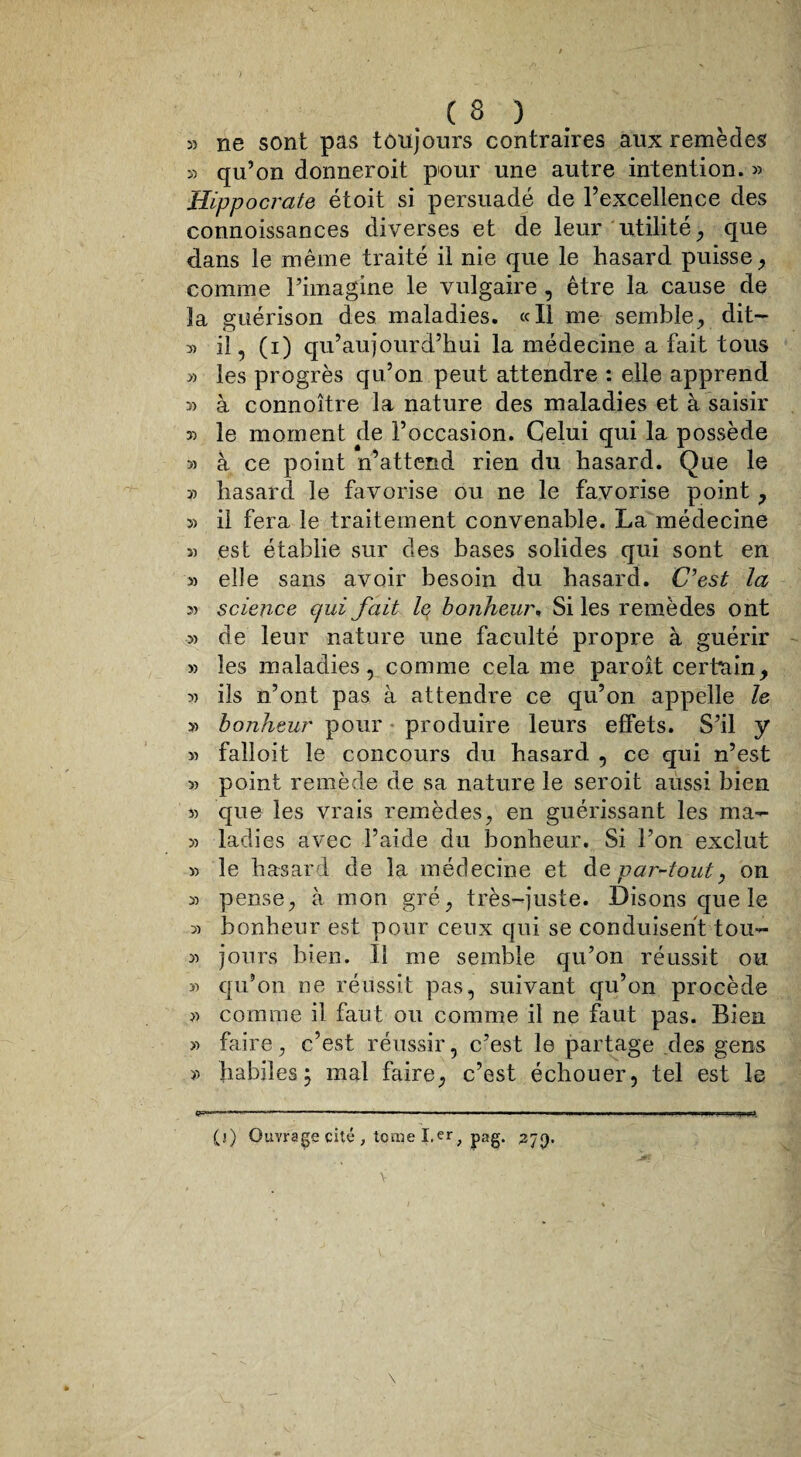 » ne sont pas toujours contraires aux remèdes » qu’on donneroit pour une autre intention. » Hippocrate étoit si persuadé de l’excellence des connoissances diverses et de leur utilité, que dans le même traité il nie que le hasard puisse, comme l’imagine le vulgaire, être la cause de îa guérison des maladies. «Il me semble, dit— 3) il~, (i) qu’au jour d’hui la médecine a fait tous 3) les progrès qu’on peut attendre : elle apprend 3) à connoître la nature des maladies et à saisir 33 le moment de l’occasion. Celui qui la possède 33 à ce point n’attend rien du hasard. Que le 33 hasard le favorise ou ne le favorise point , 33 il fera le traitement convenable. La médecine î) est établie sur des bases solides qui sont en » elle sans avoir besoin du hasard. C’est la 3) science qui fait le bonheur* Si les remèdes ont 33 de leur nature une faculté propre à guérir >3 les maladies, comme cela me paroit certain, 33 ils n’ont pas à attendre ce qu’on appelle le >3 bonheur pour produire leurs effets. S’il y >3 falloit le concours du hasard , ce qui n’est >3 point remède de sa nature le seroit aussi bien 33 que les vrais remèdes, en guérissant les ma- 3) ladies avec l’aide du bonheur. Si l’on exclut >3 le hasard de la médecine et de par-tout, on 33 pense, à mon gré, très-juste. Disons que le 33 bonheur est pour ceux qui se conduisent tou- 33 jours bien. Il me semble qu’on réussit ou 33 qu’on ne réussit pas, suivant qu’on procède j3 comme il faut ou comme il ne faut pas. Bien >3 faire, c’est réussir, c’est le partage des gens 33 habiles j mal faire, c’est échouer, tel est le