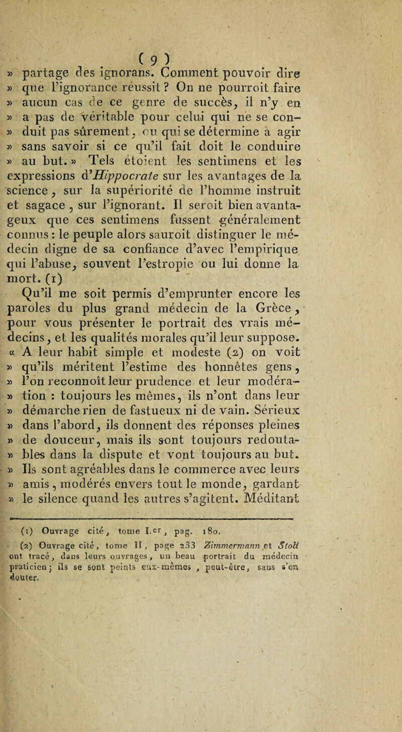 » partage des ignorans. Comment pouvoir dire » que Pignorance réussit ? On ne pourroit faire » aucun cas de ce genre de succès, il n’y en » a pas de véritable pour celui qui ne se con- » duit pas sûrement , ou qui se détermine a agir sans savoir si ce qu’il fait doit le conduire » au but. » Tels ètoient les sentimens et les expressions d’Hippocrate sur les avantages de la science , sur la supériorité de l’homme instruit et sagace , sur l’ignorant. Il seroit bien avanta¬ geux que ces sentimens fussent généralement connus : le peuple alors sauroit distinguer le mé¬ decin digne de sa confiance d’avec l’empirique qui l’abuse, souvent l’estropie ou lui donne la mort, (i) Qu’il me soit permis d’emprunter encore les paroles du plus grand médecin de la Grèce, pour vous présenter le portrait des vrais mé¬ decins , et les qualités morales qu’il leur suppose. « A leur habit simple et modeste (2) on voit » qu’ils méritent l’estime des honnêtes gens , 3) l’on reconnoît leur prudence et leur modéra- 33 tion : toujours les mêmes, ils n’ont dans leur 3) démarche rien de fastueux ni de vain. Sérieux i) dans l’abord, ils donnent des réponses pleines 3) de douceur, mais ils sont toujours redouta- » blés dans la dispute et vont toujours au but. 33 Ils sont agréables dans le commerce avec leurs 33 amis , modérés envers tout le monde, gardant 33 le silence quand les autres s’agitent. Méditant (1) Ouvrage cité, tome I.er, pag. 180. (2) Ouvrage cité, tome II, page 233 Zimmermann et Stoll ont tracé, dans leurs ouvrages, un beau portrait du médecin praticien ; ils se sont peints eux-mêmes , peut-être, sans s’ep douter.