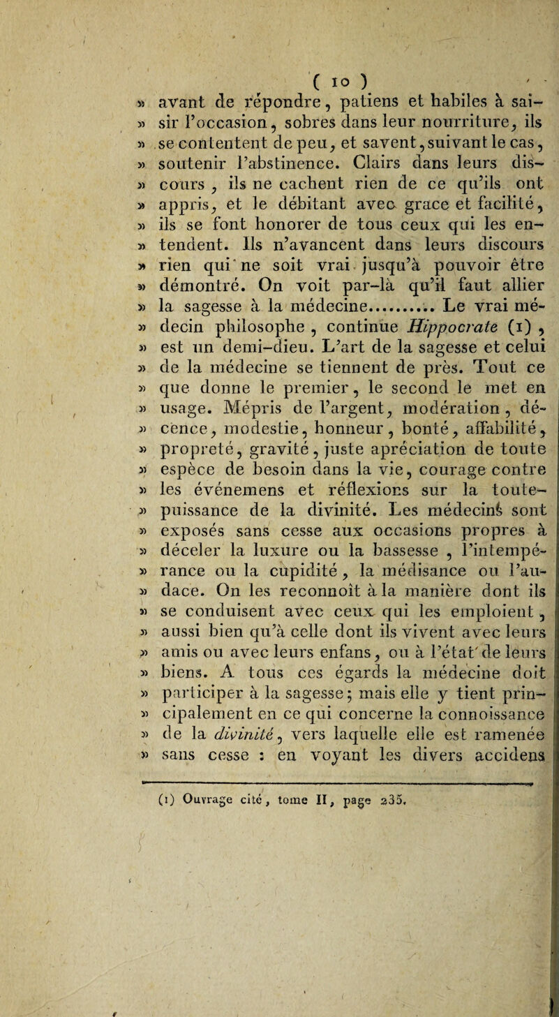 ( 1° ) » avant de répondre, patiens et habiles à sai- » sir l’occasion, sobres dans leur nourriture, ils » se contentent de peu, et savent, suivant le cas, » soutenir l’abstinence. Clairs dans leurs dià- » cours , ils ne cachent rien de ce qu’ils ont » appris, et le débitant aveo grâce et facilité, si ils se font honorer de tous ceux qui les en- » tendent. Ils n’avancent dans leurs discours » rien qui'ne soit vrai jusqu’à pouvoir être » démontré. On voit par-là qu’il faut allier » la sagesse à la médecine.Le vrai mé- » decin philosophe , continue Hippocrate (i) , 5> est un demi-dieu. L’art de la sagesse et celui j) de la médecine se tiennent de près. Tout ce » que donne le premier, le second le met en usage. Mépris de l’argent, modération , dé- 3) cence, modestie, honneur, bonté, affabilité, » propreté, gravité, juste apréciation de toute 3) espèce de besoin dans la vie, courage contre 3) les événemens et réflexions sur la toute- 3) puissance de la divinité. Les médecin^ sont 3) exposés sans cesse aux occasions propres à » déceler la luxure ou la bassesse , l’intempé- 3> rance ou la cupidité , la médisance ou i’au- 3) dace. On les reconnoît à la manière dont ils 33 se conduisent avec ceux qui les emploient, » aussi bien qu’à celle dont ils vivent avec leurs 33 amis ou avec leurs enfans, ou à l’état'de leurs 33 biens. A tous ces égards la médecine doit 3> participer à la sagesse; mais elle y tient prin- 33 cipalement en ce qui concerne la connoissanee 33 de la divinité, vers laquelle elle est ramenée >3 sans cesse : en voyant les divers accidens . / » (i) Ouvrage cité, tome II, page 235, t ' • - :ï