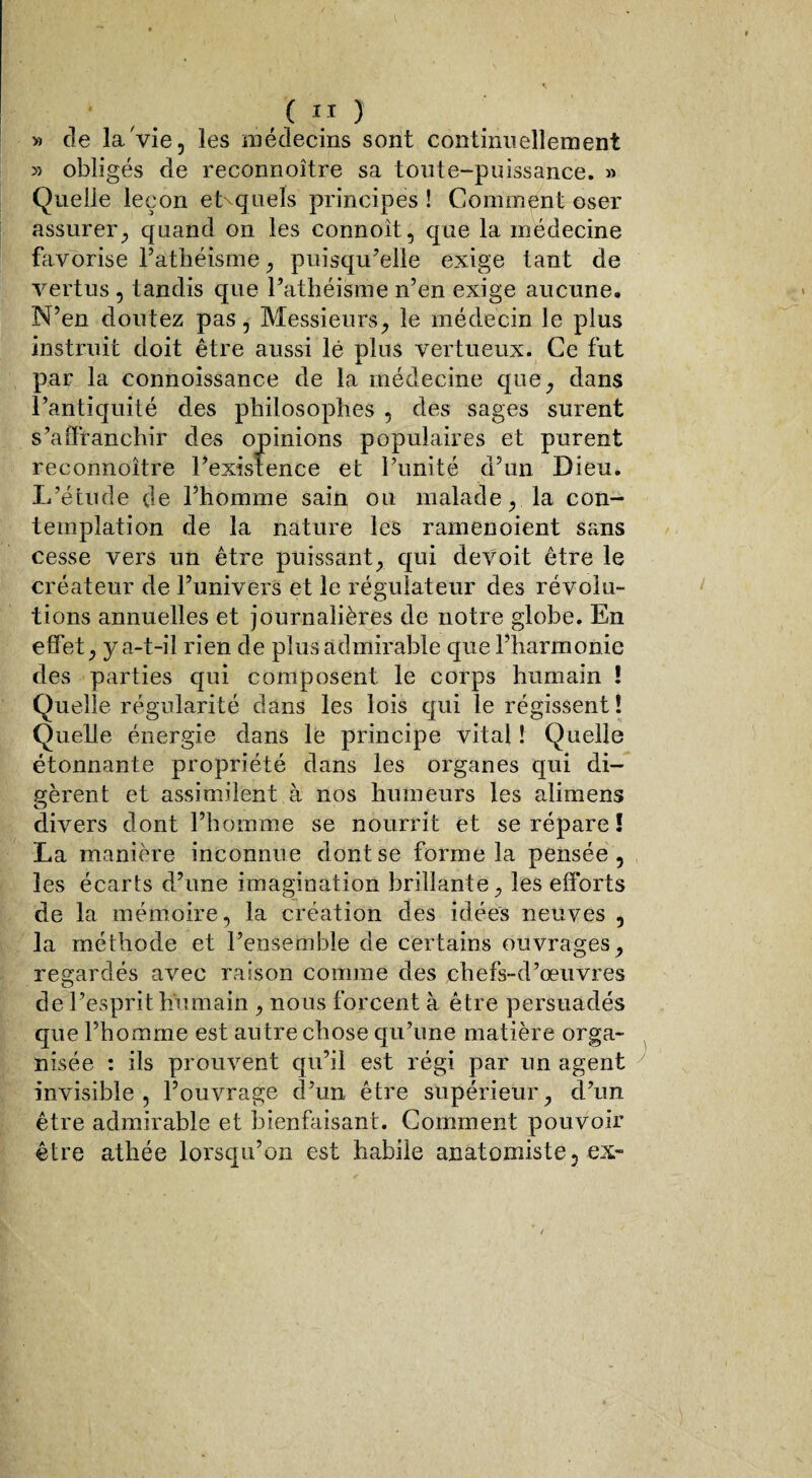 » de la Vie, les médecins sont continuellement » obligés de reconnoître sa toute-puissance. » Quelle leçon eLquels principes ! Comment oser assurer, quand on les connoît, que la médecine favorise l’athéisme, puisqu’elle exige tant de vertus , tandis que l’athéisme n’en exige aucune. N’en doutez pas, Messieurs, le médecin le plus instruit doit être aussi lé plus vertueux. Ce fut par la connoissance de la médecine que, dans l’antiquité des philosophes , des sages surent s’affranchir des opinions populaires et purent reconnoître l’existence et l’unité d’un Dieu. L’étude de l’homme sain ou malade, la con¬ templation de la nature les ramenoient sans cesse vers un être puissant, qui devoit être le créateur de l’univers et le régulateur des révolu¬ tions annuelles et journalières de notre globe. En effet, y a-t-il rien de plus admirable que l’harmonie des parties qui composent le corps humain ! Quelle régularité dans les lois qui le régissent! Quelle énergie dans le principe vital ! Quelle étonnante propriété dans les organes qui di¬ gèrent et assimilent à nos humeurs les alimens divers dont l’homme se nourrit et se répare ! La manière inconnue dont se forme la pensée, les écarts d’une imagination brillante, les efforts de la mémoire, la création des idées neuves , la méthode et l’ensemble de certains ouvrages, regardés avec raison comme des chefs-d’œuvres de l’esprit humain , nous forcent à être persuadés que l’homme est au tre chose qu’une matière orga¬ nisée : ils prouvent qu’il est régi par un agent invisible, l’ouvrage d’un être supérieur, d’un être admirable et bienfaisant. Comment pouvoir être athée lorsqu’on est habile anatomiste, ex-