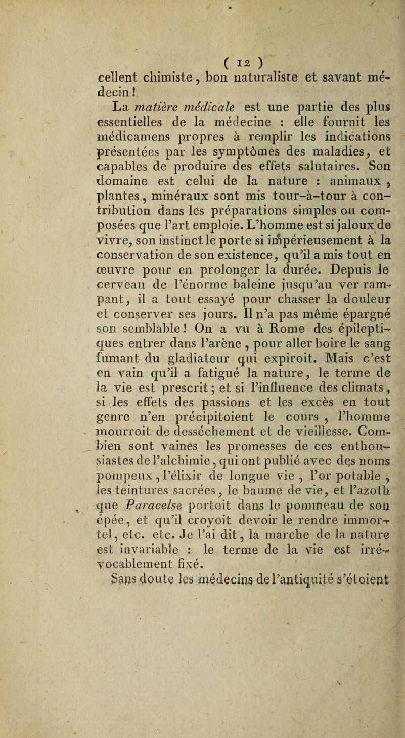 ( Ï2 ) cellent chimiste , bon naturaliste et savant mé¬ decin ! La matière médicale est une partie des plus essentielles de la médecine : elle fournit les médicamens propres à remplir les indications présentées par les symptômes des maladies, et capables de produire des effets salutaires. Son domaine est celui de la nature : animaux , plantes, minéraux sont mis tour-à-tour à con¬ tribution dans les préparations simples ou com¬ posées que Fart emploie. L’homme est si jaloux de vivre, son instinct le porte si impérieusement à la conservation de son existence, qu’il amis tout en œuvre pour en prolonger la durée. Depuis le cerveau de l’énorme baleine jusqu’au ver ram¬ pant, il a tout essayé pour chasser la douleur et conserver ses jours. Il n’a pas même épargné son semblable ! On a vu à Rome des épilepti¬ ques entrer dans l’arène , pour aller boire le sang fumant du gladiateur qui expiroit. Mais c’est en vain qu’il a fatigué la nature, le terme de la vie est prescrit ; et si l’influence des climats, si les effets des passions et les excès en tout genre n’en précipitoient le cours , l’homme mourroit de dessèchement et de vieillesse. Com¬ bien sont vaines les promesses de ces enthou¬ siastes de l’alchimie, qui ont publié avec de,s noms pompeux, l’élixir de longue vie , l’or potable , les teintures sacrées, le baume de vie, et l’azoth que Paracelse portoit dans le pommeau de son épée, et qu’il croyoit devoir le rendre immor- tel, etc. etc. Je Fai dit, la marche de la nature est invariable : le terme de la vie est irré¬ vocablement fixé. Sans doute les médecins de l’antiquité s’étoient