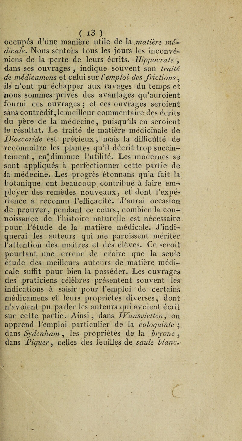 ( î3 ) occupés d'une manière utile de lamatière mé- dicale. Nous sentons tous les jours les inconvé- niens de la perte de leurs écrits. Hippocrate , dans ses ouvrages , indique souvent son traité de médicamens et celui sur Vemploi des frictions , ils n’ont pu échapper aux ravages du temps et nous sommes privés des avantages qu’auroient fourni ces ouvrages ; et ces ouvrages seroient sans contredit, le meilleur commentaire des écrits du père de la médecine, puisqu’ils en seroient le résultat. Le traité de matière médicinale de Dioscoride est précieux, mais la difficulté de reconnoître les plantes qu’il décrit trop succin- ternent, en diminue l’utilité. Les modernes se sont appliqués à perfectionner cette partie de la médecine. Les progrès étonnans qu’a fait la botanique ont beaucoup contribué à faire em¬ ployer des remèdes nouveaux, et dont l’expé¬ rience a reconnu l’efficacité. J’aurai occasion de prouver, pendant ce cours, combien la con- noissance de l’histoire naturelle est nécessaire pour l’étude de la matière médicale. J’indi¬ querai les auteurs qui me paroissent mériter l’attention des maîtres et des élèves. Ce seroit pourtant une erreur de croire que la seule étude des meilleurs auteurs de matière médi¬ cale suffit pour bien la posséder. Les ouvrages des praticiens célèbres présentent souvent lés indications à saisir pour l’emploi de certains médicamens et leurs propriétés diverses, dont n’avoient pu parler les auteurs qui avoient écrit sur cette partie. Ainsi, dans hVansvietten, on apprend l’emploi particulier de la coloquinte ; dans Sydenham , les propriétés de la bryone , dans Piquer, celles des feuilles de saule blanc.