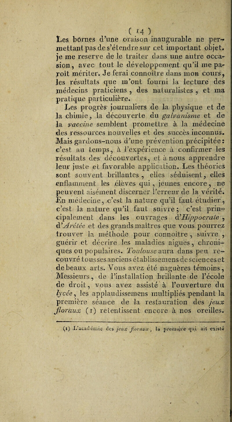 Les bornes d’une oraison inaugurabîe ne per¬ mettant pas de s’étendre sur cet important objet» je me reserve de le traiter dans une autre occa¬ sion , avec tout le développement qu’il me pa- roît mériter. Je ferai connoître dans mon cours, les résultats que m’ont fourni la lecture des médecins praticiens , des naturalistes , et ma pratique particulière. Les progrès' journaliers de la physique et de la chimie, la découverte du galvanisme et de la vaccine semblent promettre à la médecine des ressources nouvelles et des succès inconnus. Mais gardons-nous d’une prévention précipitée : c’est au temps, à l’expérience à confirmer les résultats des découvertes, et à nous apprendre leur juste et favorable application. Les théories sont souvent brillantes, elles séduisent, elles enflamment les élèves qui, jeunes encore, ne peuvent aisément discerner l’erreur de la vérité. En médecine, c’est la nature qu’il faut étudier, c’est la nature qu’il faut suivre; c’est prin¬ cipalement dans les ouvrages d’Hippocrate , RArétéc et des grands maîtres que vous pourrez trouver la méthode pour connoître , suivre , guérir et décrire les maladies aiguës, chroni¬ ques ou populaires. Toulouse aura dans peu re¬ couvré tous ses anciens établissemens de sciences et de beaux arts. Vous avez été naguères témoins, Messieurs, de l’installation brillante de l’école de droit, vous avez assisté à l’ouverture du lycée, les applaudissemens multipliés pendant la première séance de la restauration des jeux floraux (i) retentissent encore à nos oreilles. (l) L'académie des jeux floraux, la première qui ait existé