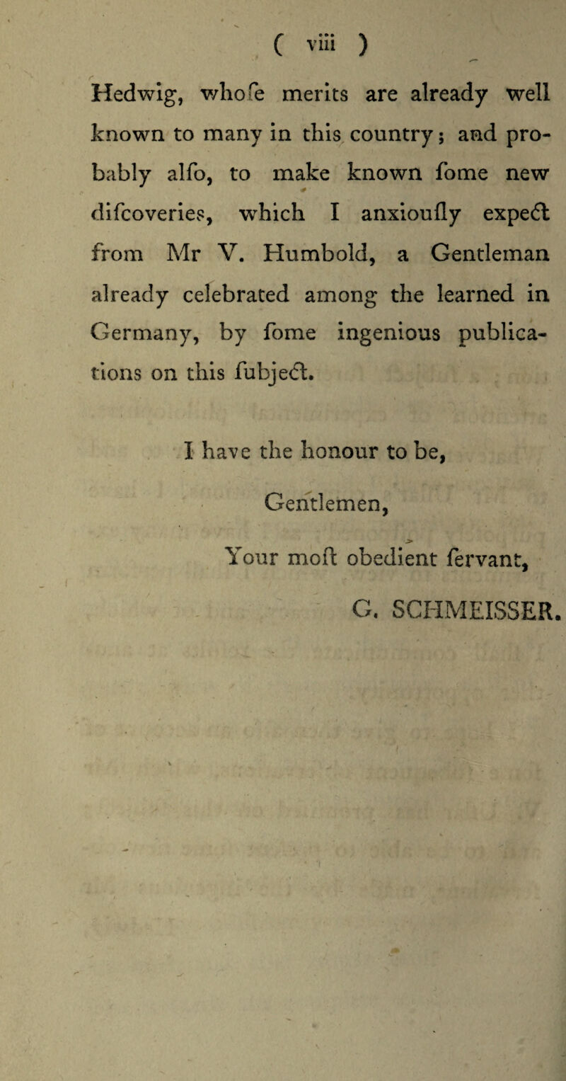 Hedwig, whole merits are already well known to many in this country; and pro¬ bably alfo, to make known fome new difcoveries, which I anxioufly expe<5l from Mr V. Humbold, a Gentleman already celebrated among the learned in Germany, by fome ingenious publica¬ tions on this fubjeft. i I have the honour to be, Gentlemen, j> Your moil obedient fervant, G. SCHMEISSER. 'I