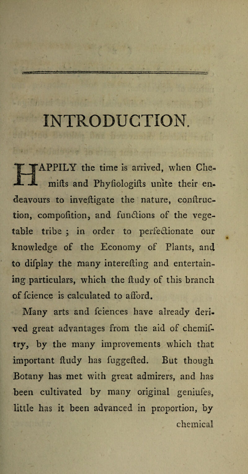 INTRODUCTION. HAPPILY the time is arrived, when Che« mills and Phyfiologifts unite their en¬ deavours to inveiligate the nature, conftruc- tion, compofition, and fundions of the vege¬ table tribe ; in order to perfedionate our knowledge of the Economy of Plants, and to difplay the many interefting and entertain¬ ing particulars, which the ftiidy of this branch of fcience is calculated to afford. Many arts and fciences have already deri¬ ved great advantages from the aid of chemif- try, by the many improvements which that important fcudy has fuggefted. But though Botany has met with great admirers, and has been cultivated by many original geniufes, little has it been advanced in proportion, by chemical