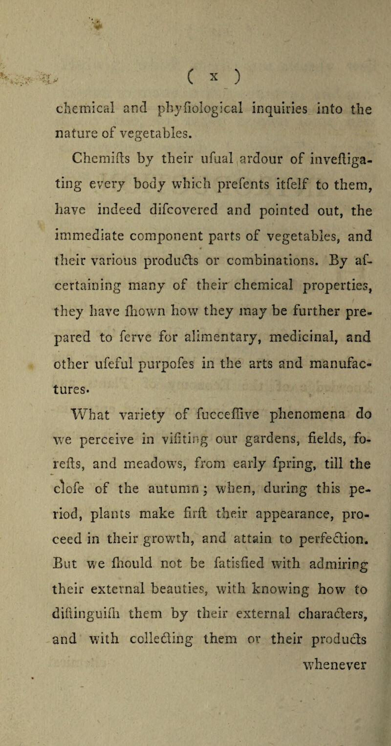 t C X ) chemical and phyfiological inquiries into the nature of vegetables. Chemifts by their ufual ardour of inveftiga- ting every body which prefents itfelf to them, have indeed difcovered and pointed out, the immediate component parts of vegetables, and « — 4f * their various products or combinations. By af- certaining many of their chemical properties, they have fliown how they jnay be further pre¬ pared to fcrve for alimentary, medicinal, and other ufeful purpofes in the arts and manufac¬ tures. What variety of fucceflive phenomena do we perceive in vifiting our gardens, fields, fo- refis, and meadows, from early fpring, till the clofe of the autumn; when, during this pe¬ riod, plants make firft their appearance, pro¬ ceed in their growth, and attain to perfection. But we foould not be fatisfied with admiring their external beauties, with knowing how to diftinguifii them by their external characters, and with collecting them or their products whenever