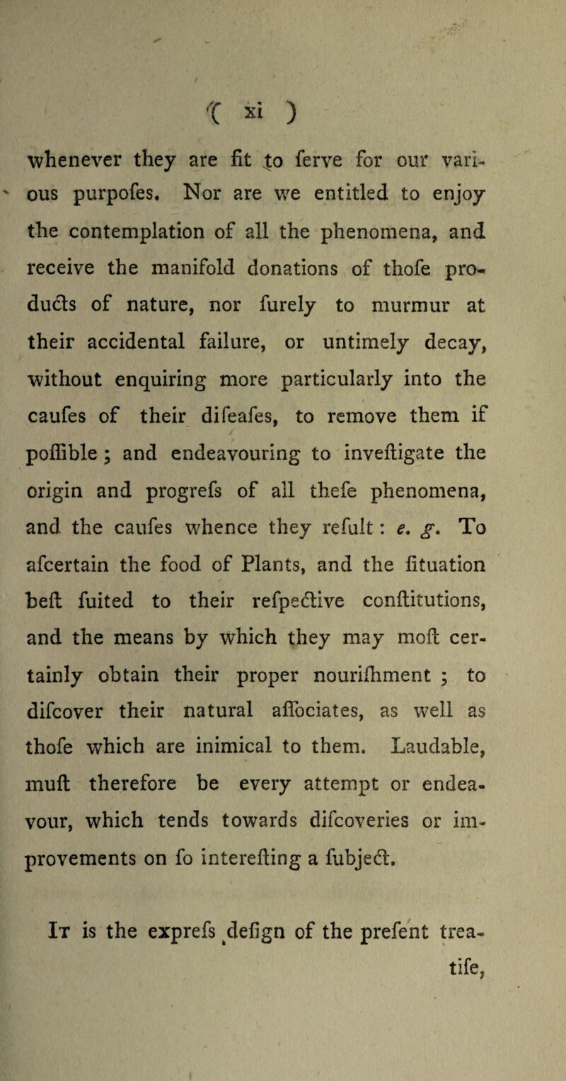 whenever they are fit ;to ferve for our vari- v ous purpofes. Nor are we entitled to enjoy the contemplation of all the phenomena, and receive the manifold donations of thofe pro¬ ducts of nature, nor furely to murmur at their accidental failure, or untimely decay, without enquiring more particularly into the caufes of their difeafes, to remove them if / poflible ; and endeavouring to invefiigate the origin and progrefs of all thefe phenomena, and the caufes whence they refult: e. g. To afcertain the food of Plants, and the fituation heft fuited to their refpedtive conftitutions, and the means by which they may moft cer¬ tainly obtain their proper nourifhment ; to difcover their natural alfociates, as well as thofe which are inimical to them. Laudable, mu ft therefore be every attempt or endea¬ vour, which tends towards difcoveries or im¬ provements on fo interefting a fubjedt. It is the exprefs defign of the prefent trea- tife,