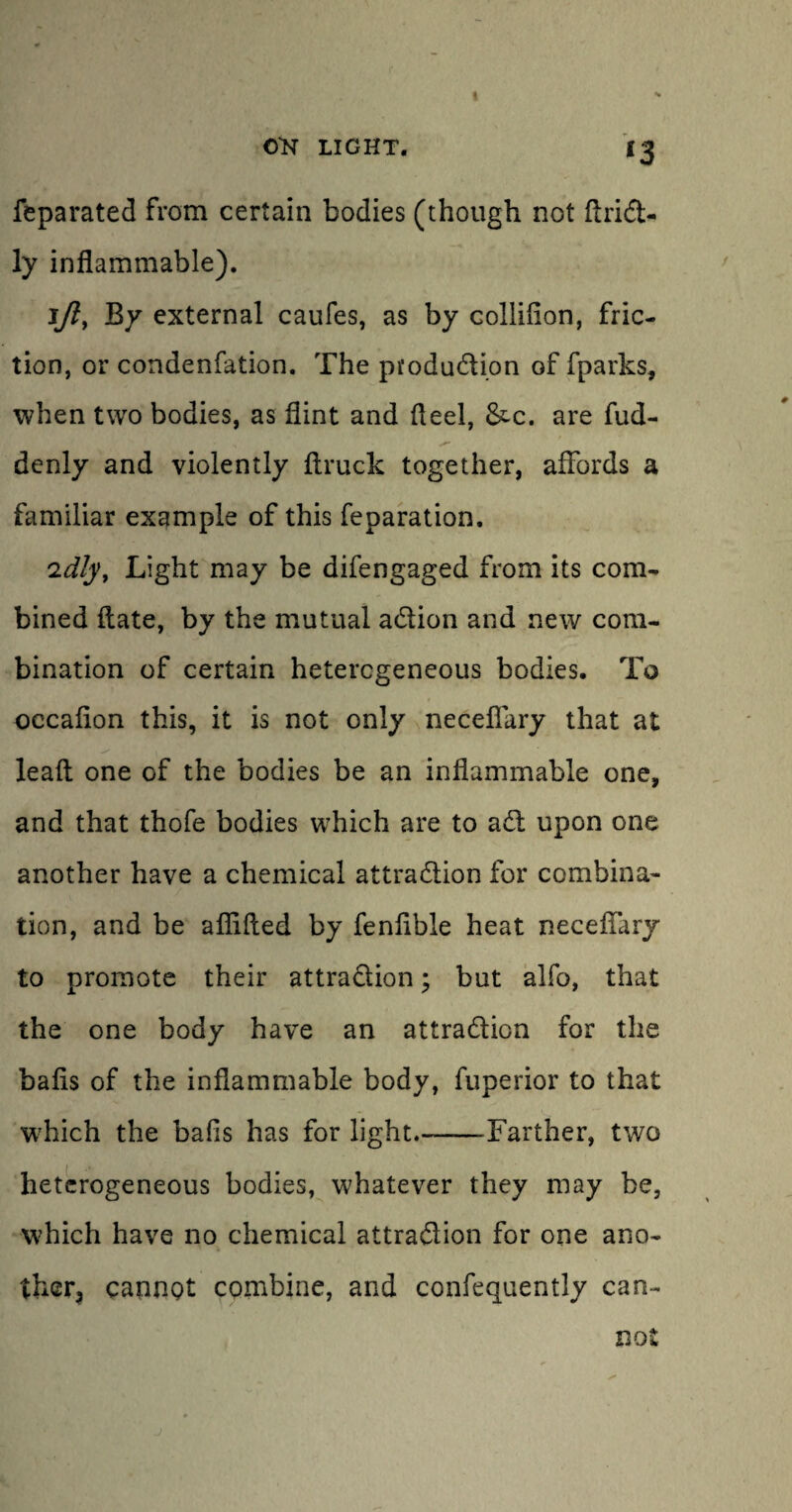 I OK LIGHT. 13 feparated from certain bodies (though not ItriCt- ly inflammable). 1/?, By external caufes, as by colliflon, fric¬ tion, or condenfation. The pfoduCtion of fparks, when two bodies, as flint and fleel, &c. are fud- denly and violently flruck together, affords a familiar example of this reparation. 'idly, Light may be difengaged from its com¬ bined flate, by the mutual aCtion and new com¬ bination of certain heterogeneous bodies. To occafion this, it is not only neceflary that at lead one of the bodies be an inflammable one, and that thofe bodies which are to aCt upon one another have a chemical attraction for combina¬ tion, and be afllfled by feniible heat neceflary to promote their attraction; but alfo, that the one body have an attraction for the balls of the inflammable body, fuperior to that which the balls has for light—-Farther, two heterogeneous bodies, whatever they may be, which have no chemical attraction for one ano¬ ther, cannot combine, and confequently can¬ not