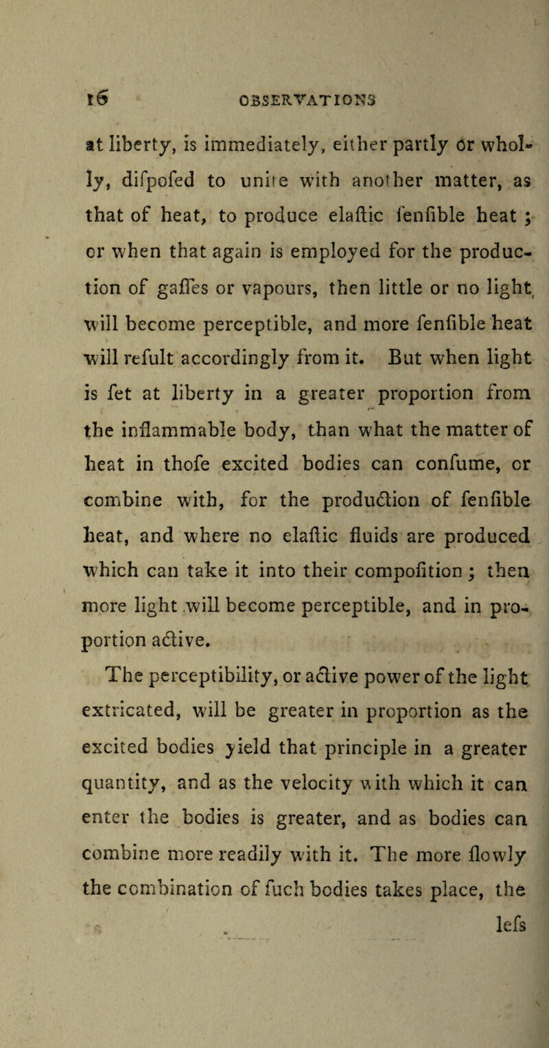 at liberty, is immediately, either partly or whol- ly, difpofed to unite with another matter, as that of heat, to produce elaftic fenfible heat ; cr when that again is employed for the produc¬ tion of gaffes or vapours, then little or no light will become perceptible, and more fenfible heat will refult accordingly from it. But when light is fet at liberty in a greater proportion from r* the inflammable body, than what the matter of heat in thofe excited bodies can confume, cr combine with, for the produ&icn of fenfible heat, and where no elafiic fluids are produced which can take it into their compofition; then more light will become perceptible, and in pro¬ portion a&ive. The perceptibility, or aclive power of the light extricated, wdll be greater in proportion as the excited bodies yield that principle in a greater quantity, and as the velocity vith which it can enter the bodies is greater, and as bodies can combine more readily with it. The more flowly the combination of fuch bodies takes place, the lefs