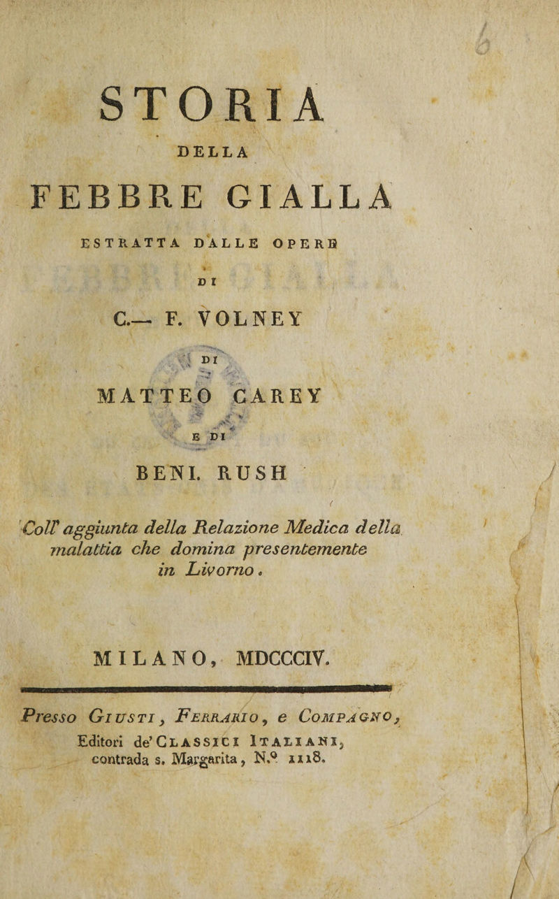 STORIA DELLA FEBBRE GIALLA ESTRATTA DALLE OPERE D l C.— F. VOLNEY D I Z y ' MATTEO CAREY E DI BENI. RUSH Coir aggiunta della Relazione Medica della malattia che domina presentemente in Livorno. MILANO, MDCCCIV* Presso Giusti&gt; Ferrario, e Compagno, Editori de’Glassici Italiani^ contrada s. Margarita, N.° in8«