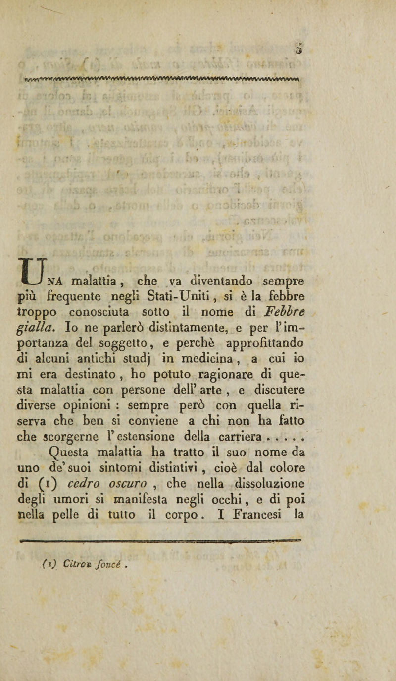 * ' * TT NA malattia, che va diventando sempre più frequente negli Stati-Uniti, si è la febbre troppo conosciuta sotto il nome di Febbre gialla. Io ne parlerò distintamente, e per firn- portanza del soggetto, e perchè approfittando di alcuni antichi studj in medicina , a cui io mi era destinato , ho potuto ragionare di que¬ sta malattia con persone dell’ arte , e discutere diverse opinioni : sempre però con quella ri¬ serva che ben si conviene a chi non ha fatto che scorgerne l’estensione della carriera. Questa malattia ha tratto il suo nome da uno de’suoi sintomi distintivi , cioè dal colore di (i) cedro oscuro , che nella dissoluzione degli umori si manifesta negli occhi, e di poi nella pelle di tutto il corpo. I Francesi la