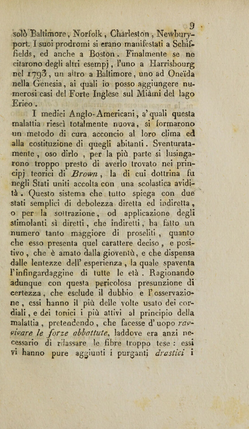 solò Baltimore , Norfolk , Charleston , Newbury- port. I suoi prodromi si erano manifestati a Schifi* fields, ed anche a Boston. Finalmente se ne citarono degli altri esempj, l’uno a Harrisbourg nel 1793, un altro a Baltimore, uno ad Oneida nella Genesia, ai quali io posso aggiungere nu¬ merosi casi del Forte Inglese sul Miàmi del lago Erieo . I medici Anglo-Americani, a’quali questa malattia riesci totalmente nuova, si formarono un metodo di cura acconcio ai loro clima ed alla costituzione di quegli abitanti. Sventurata¬ mente , oso dirlo , per la più parte si lusinga¬ rono troppo presto di averlo trovato nei prin¬ cipi teorici di JBrown, la di cui dottrina fu negli Stati uniti accolta con una scolastica avidi¬ tà • Questo sistema che tutto spiega con due stati semplici di debolezza diretta ed indiretta , o per la sottrazione, od applicazione degli stimolanti sì diretti, che indiretti, ba fatto un numero tanto maggiore di proseliti , quanto che esso presenta quel carattere deciso , e posi¬ tivo , che è amato dalla gioventù, e che dispensa dalle lentezze dell’ esperienza , la quale spaventa l’infingardaggine di tutte le età . Ragi onando adunque con questa pericolosa presunzione di certezza , che esclude il dubbio e l’osservazio* ne , essi hanno il più delle volte usato dei cor¬ diali , e dei tonici i più attivi al principio della malattia , pretendendo , che facesse d’ uopo rav¬ vivare le forze abbattute, laddove era anzi ne¬ cessario di rilassare le fibre troppo tese : essi