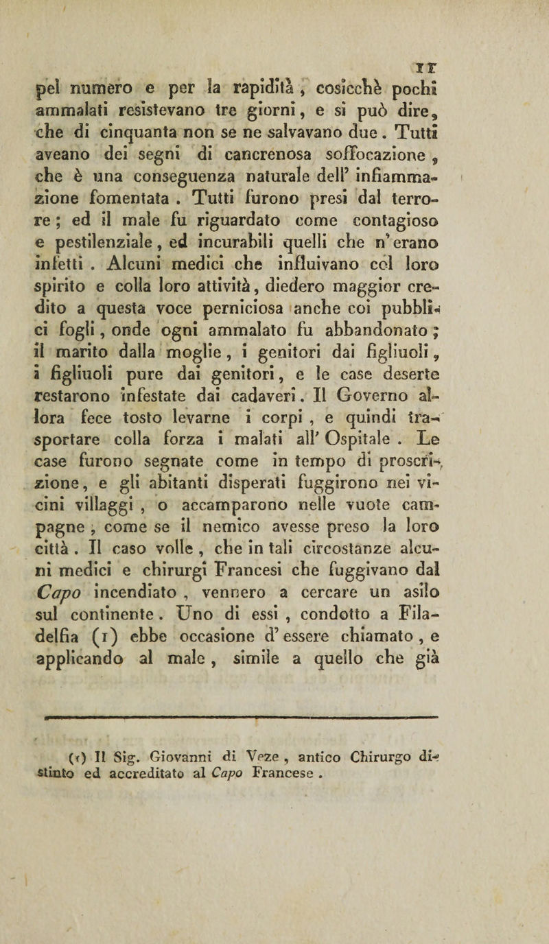 ir pel numero e per Sa rapidità , cosicché pochà ammalati resistevano tre giorni, e si può dire, che di cinquanta non se ne salvavano due . Tutti aveano dei segni di cancrenosa soffocazione , che è una conseguenza naturale dell5 infiamma¬ zione fomentata . Tutti furono presi dal terro¬ re ; ed il male fu riguardato come contagioso e pestilenziale, ed incurabili quelli che n erano infetti . Alcuni medici che influivano col loro spirito e colla loro attività, diedero maggior cre¬ dito a questa voce perniciosa anche coi pubbli* ci fogli, onde ogni ammalato fu abbandonato ; il marito dalla moglie , i genitori dai figliuoli 9 i figliuoli pure dai genitori, e le case deserte restarono infestate dai cadaveri. Il Governo al¬ lora fece tosto levarne i corpi , e quindi tra¬ sportare colla forza i malati all' Ospitale . Le case furono segnate come in tempo di proscrw, zione, e gli abitanti disperati fuggirono nei vi¬ cini villaggi , o accamparono nelle vuote cani- pagne ? come se il nemico avesse preso la loro città . Il caso volle , cbe in tali circostanze alcu¬ ni medici e cbirurgi Francesi cbe fuggivano dal Capo incendiato , vennero a cercare un asilo sul continente . Uno di essi , condotto a Fila¬ delfia (i) ebbe occasione d’essere chiamato , e applicando al male , simile a quello cbe già (0 II Sig. Giovanni di Veze , antico Chirurgo di-? stinto ed accreditato al Capo Francese .