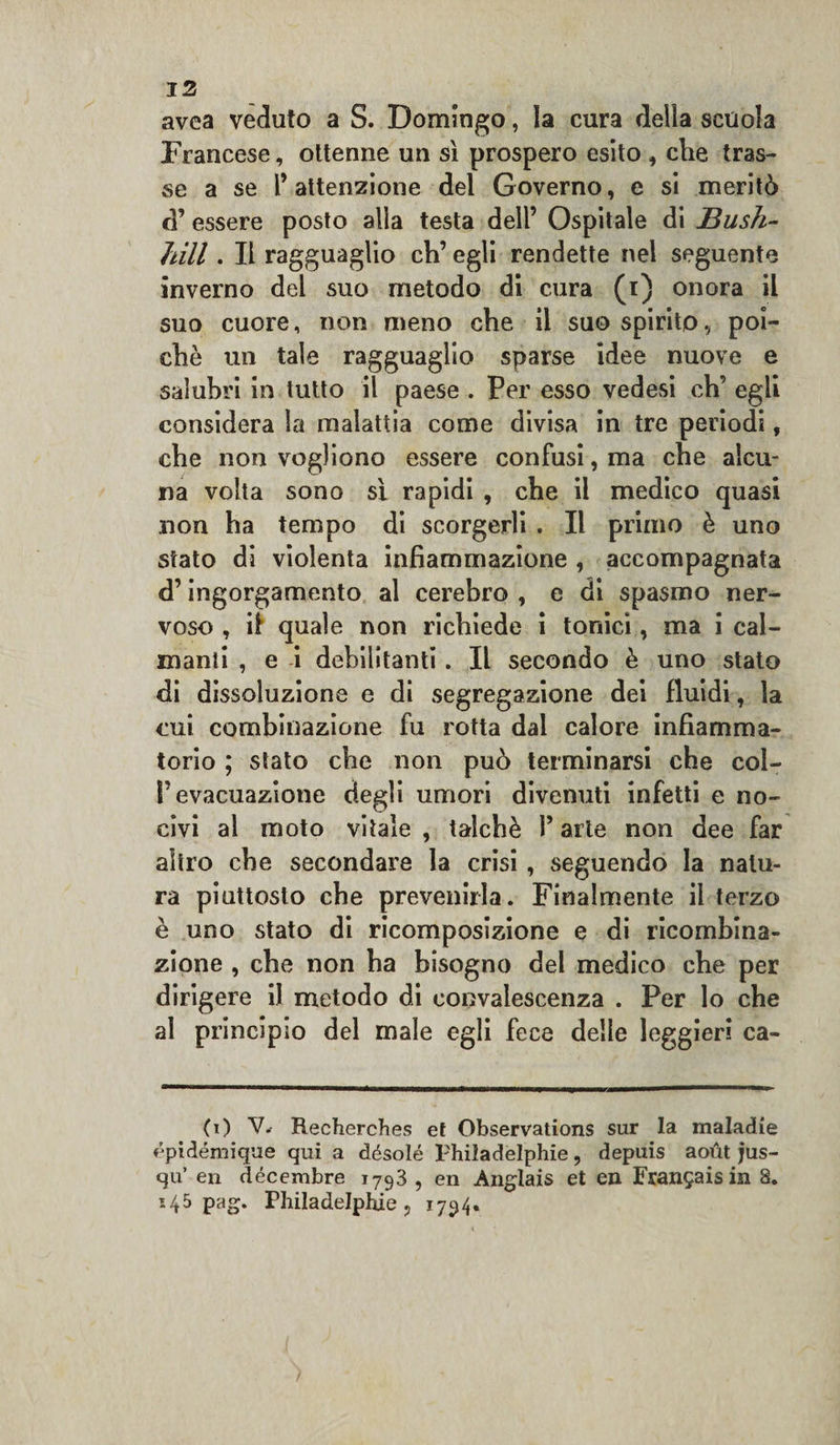 avea veduto a S. Domingo, la cura delia scuola Francese, ottenne un sì prospero esito , che tras¬ se a se l’attenzione del Governo, e si meritò d’ essere posto alla testa dell’ Ospitale di Bush- fàill. Il ragguaglio eh’ egli rendette nel seguente inverno del suo metodo di cura (i) onora il suo cuore, non meno che il suo spirito, poi¬ ché un tale ragguaglio sparse idee nuove e salubri in tutto il paese . Per esso vedesi eh’ egli considera la malattia come divisa in tre periodi, che non vogliono essere confusi, ma che alcu¬ na volta sono sì rapidi , che il medico quasi non ha tempo di scorgerli . Il primo è uno stato di violenta infiammazione , accompagnata d’ingorgamento al cerebro , e di spasmo ner¬ voso , ìì quale non richiede i tonici, ma i cal¬ manti , e i debilitanti. Il secondo è uno stato di dissoluzione e di segregazione dei fluidi, la cui combinazione fu rotta dal calore infiamma¬ torio ; stato che non può terminarsi che col- P evacuazione degli umori divenuti infetti e no¬ civi al moto vitale , talché l’arte non dee far altro che secondare la crisi, seguendo la natu¬ ra piuttosto che prevenirla. Finalmente il terzo è uno stato di ricomposizione e di ricombina¬ zione , che non ha bisogno del medico che per dirigere il metodo di convalescenza . Per lo che al principio del male egli fece delle leggieri ca- (i) V. Recherches et Observations sur la maladie épidémique qui a désolé l'hiladelphie, depuis aoùt jus- qu’ en décembre 1793 , en Anglais et en Fran£ais in 8. 145 pag. Philadelpliie ? 1794.