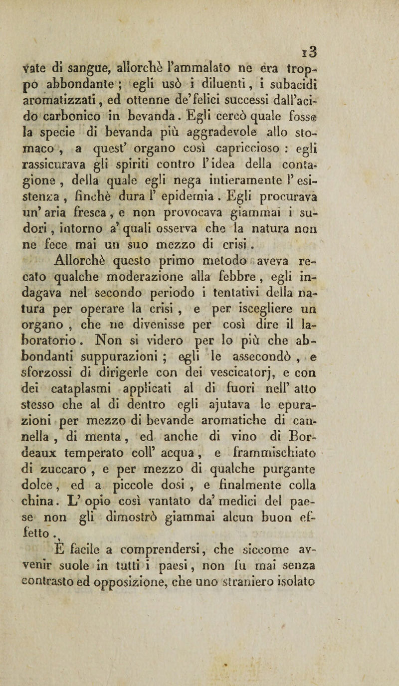 vate di sangue, allorché l’ammalato ne era trop¬ po abbondante ; egli usò i diluenti, i subacidi aromatizzati, ed ottenne de’felici successi dall’aci¬ do carbonico in bevanda. Egli cercò quale fosse la specie di bevanda più aggradevole allo sto¬ maco , a quest’ organo così capriccioso : egli rassicurava gli spiriti contro l’idea della conta- gione , della quale egli nega intieramente 1’ esi¬ stenza , finché dura 1’ epidemia . Egli procurava un’ aria fresca, e non provocava giammai i su¬ dori , intorno a’ quali osserva che la natura non ne fece mai un suo mezzo di crisi. Allorché questo primo metodo aveva re¬ cato qualche moderazione alla febbre , egli in¬ dagava nel secondo periodo i tentativi della na¬ tura per operare la crisi , e per iscegliere un organo , che ne divenisse per così dire il la¬ boratorio . Non si videro per lo più che ab¬ bondanti suppurazioni ; egli le assecondò , e sforzossi di dirigerle con dei vescicatorj, e con dei cataplasmi applicati al di fuori nell’ atto stesso che al di dentro egli ajutava le epura¬ zioni per mezzo di bevande aromatiche di can¬ nella , di menta, ed anche di vino di Bor¬ deaux temperato coll’ acqua , e frammischiato di zuccaro , e per mezzo di qualche purgante dolce, ed a piccole dosi , e finalmente colla china. L’ opio così vantato da’ medici del pae¬ se non gli dimostrò giammai alcun buon ef¬ fetto . * E facile a comprendersi, che siccome av¬ venir suole in tutti i paesi, non fu mai senza contrasto ed opposizione, che uno straniero isolato