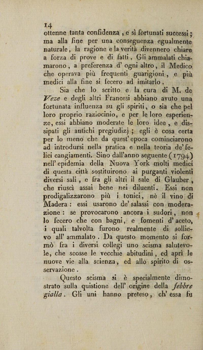 ottenne tanta confidenza , e si fortunati successi ; ma alla fine per una conseguenza egualmente naturale, la ragione e la verità divennero chiare a forza di prove e di fatti. Gli ammalati chia¬ marono , a preferenza d’ ogni altro, il Medico che operava più frequenti guarigioni , e più medici alla fine si fecero ad imitarlo . Sia che lo scritto e la cura di M. de Veze e degli altri Francesi abbiano avuto una fortunata influenza su gli spiriti, o sia che pel loro proprio raziocinio, e per le loro esperien¬ ze, essi abbiano moderate le loro idee , e dis¬ sipati gli antichi pregiudizj ; egli è cosa certa per lo meno che da quest’ epoca cominciarono ad introdursi nella pratica e nella teoria de’fe¬ lici cangiamenti. Sino dall’anno seguente (1794) nell’epidemia delia Nuova York molti medici di questa città sostituirono ai purganti violenti diversi sali , e fra gli altri il sale di Glauber , che riuscì assai bene nei diluenti. Essi non prodigalizzarono più i tonici, nè il vino di Madera : essi usarono de’ salassi con modera¬ zione : se provocarono ancora i sudori, non lo fecero che con bagni, e fomenti d’aceto, i quali talvolta furono realmente di sollie¬ vo all’ ammalato . Da questo momento si for¬ mò fra i diversi collegi uno scisma salutevo¬ le, che scosse le vecchie abitudini, ed aprì le nuove vie alla scienza, ed allo spirito di os¬ servazione . Questo scisma si è specialmente dimo¬ strato sulla quistione dell’ origine della jebbre gialla. Gli uni hanno preteso, eh’ essa fu
