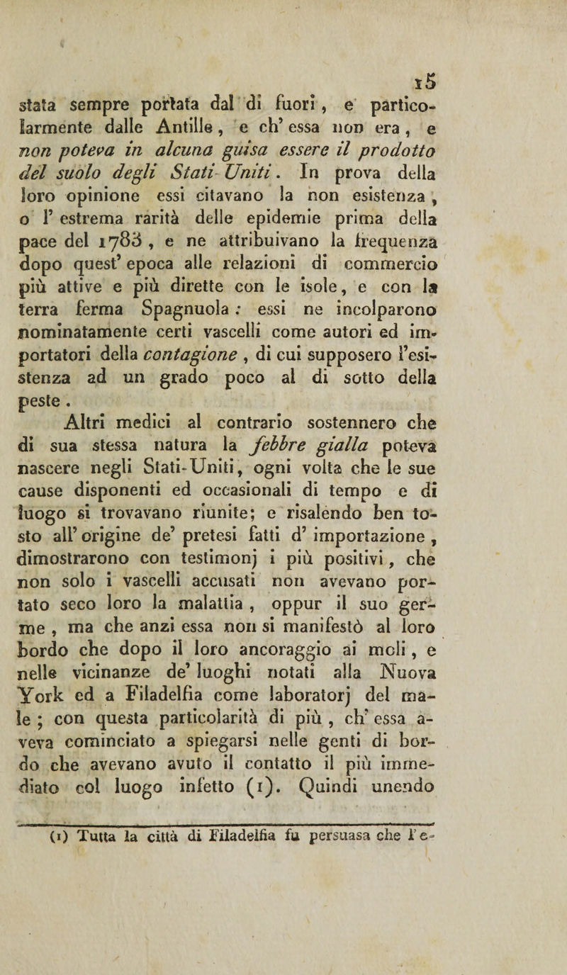 stata sempre portata dal di fuori, e partico¬ larmente dalle Antille, e eh’ essa non era , e non poteva in alcuna guisa essere il prodotto del suolo degli Stati Uniti. In prova della loro opinione essi citavano la non esistenza , o P estrema rarità delle epidemie prima della pace del 1783 , e ne attribuivano la frequenza dopo quest’ epoca alle relazioni di commercio più attive e più dirette con le isole, e con la terra ferma Spagnuola : essi ne incolparono nominatamente certi vascelli come autori ed im¬ portatori della contagione , di cui supposero resi¬ stenza ad un grado poco al di sotto della peste . Altri medici al contrario sostennero che di sua stessa natura la febbre gialla poteva nascere negli Stati-Uniti, ogni volta che le sue cause disponenti ed occasionali di tempo e di luogo si trovavano riunite; e risalendo ben to¬ sto all’ origine de’ pretesi fatti d’ importazione , dimostrarono con testimoni i più positivi, che non solo i vascelli accusati non avevano por¬ tato seco loro la malattia , oppur il suo ger¬ me , ma che anzi essa non si manifestò al loro bordo ebe dopo il loro ancoraggio ai meli, e nelle vicinanze de’ luoghi notati alla Nuova York ed a Filadelfia come laboratori del ma¬ le ; con questa particolarità di più , eh’ essa a- veva cominciato a spiegarsi nelle genti di bor¬ do che avevano avuto il contatto il più imme¬ diato col luogo inietto (1). Quindi unendo CO Tutta la città di Filadelfia fu persuasa che l e-