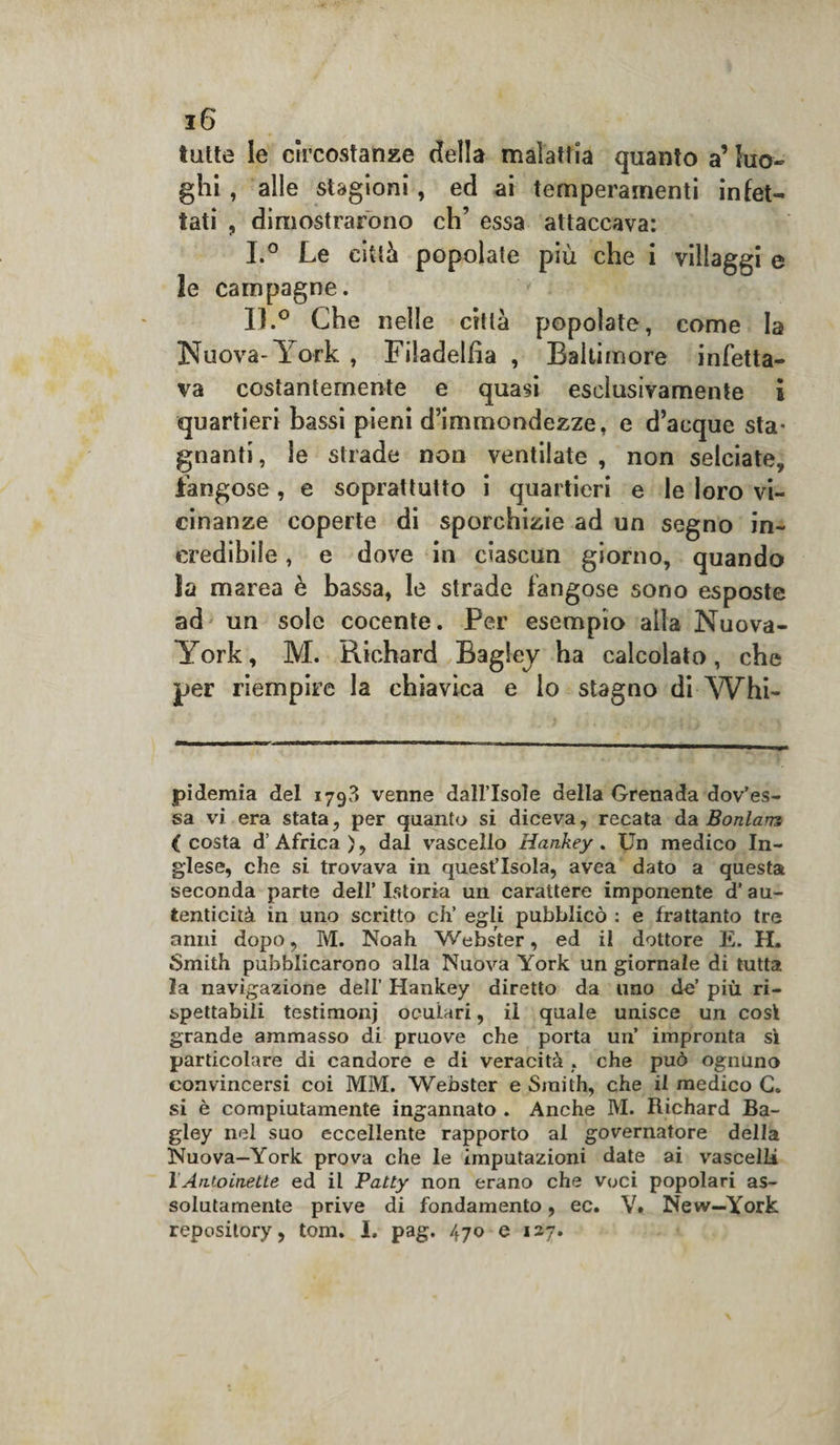 tutte le circostanze della malattia quanto a’ luo¬ ghi , alle stagioni, ed ai temperamenti infet¬ tati , dimostrarono eh’ essa attaccava: I.° Le città popolate più che i villaggi e le campagne. IL° Che nelle città popolate, come la Nuova-York , Filadelfia , Balli more infetta¬ va costantemente e quasi esclusivamente i quartieri bassi pieni d’immondezze, e d’acque sta¬ gnanti , le strade non ventilate , non selciate, fangose, e soprattutto i quartieri e le loro vi¬ cinanze coperte di sporchizie ad un segno in¬ credibile , e dove in ciascun giorno, quando la marea è bassa, le strade fangose sono esposte ad un sole cocente. Per esempio alla Nuova- York, M. Richard Bagley ha calcolato, che per riempire la chiavica e lo stagno diYVhi- pidemia del 179?) venne dall’Isole della Grenada dov’es- sa vi era stata, per quanto si diceva, recata da Bonlans ( costa d’ Africa ), dal vascello Hankey . Un medico In¬ glese, che si trovava in quest’isola, avea dato a questa seconda parte dell’ Istoria un carattere imponente d’ au¬ tenticità in uno scritto eh’ egli pubblicò : e frattanto tre anni dopo, M. Noah Webster, ed il dottore E. H. Smith pubblicarono alla Nuova York un giornale di tutta la navigazione dell’ Hankey diretto da uno de’ più ri¬ spettabili testimoni oculari, il quale unisce un cosi grande ammasso di pruove che porta un’ impronta sì particolare di candore e di veracità . che può ognuno convincersi coi MM. Webster e Smith, che il medico C. si è compiutamente ingannato . Anche IVI. Richard Ba- gley nel suo eccellente rapporto al governatore della Nuova—York prova che le imputazioni date ai vascelli 1 Antoinette ed il Patty non erano che voci popolari as¬ solutamente prive di fondamento, ec. V. New—York repository, tom. I. pag. 470 e 127.
