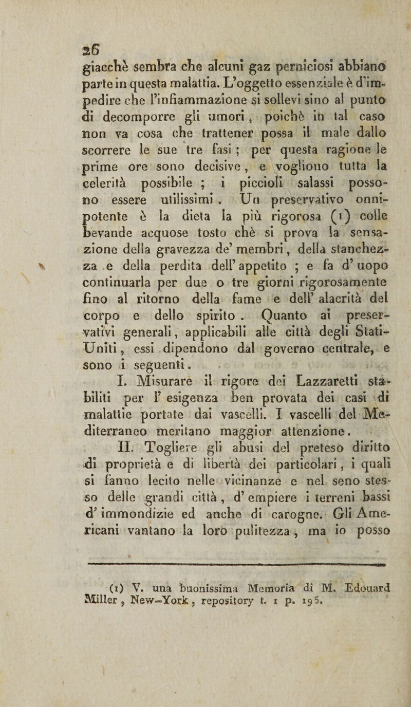 giacche sembra che alcuni gaz perniciosi abbiano parte in questa malattia. L’oggetto essenziale è d'im¬ pedire che l’infiammazione si sollevi sino al punto di decomporre gli umori, poiché in tal caso non va cosa che trattener possa il male dallo scorrere le sue tre fasi ; per questa ragione le prime ore sono decisive, e vogliono tutta la celerità possibile ; i piccioli salassi posso¬ no essere utilissimi . Un preservativo onni¬ potente è la dieta la più rigorosa (i) colie bevande acquose tosto chè si prova la sensa¬ zione delia gravezza de’membri, della stanchez¬ za e della perdita dell’ appetito ; e fa d’uopo continuarla per due o tre giorni rigorosamente fino ai ritorno della fame e dell' alacrità del corpo e dello spirito . Quanto ai preser¬ vativi generali, applicabili alle città degli Stati- Uniti , essi dipendono dal governo centrale, e sono i seguenti. I. Misurare il rigore dei Lazzaretti sta¬ biliti per 1’ esigenza ben provata dei casi di malattie portate dai vascelli. I vascelli del Me¬ diterraneo meritano maggior attenzione. IL Togliere gli abusi del preteso diritto di proprietà e di libertà dei particolari, i quali si fanno lecito nelle vicinanze e nei seno stes¬ so delle grandi città , d’ empiere i terreni bassi d7 immondizie ed anche di carogne. Gli Ame¬ ricani vantano la loro pulitezza , ma io posso (i) V. una buonissima Memoria di M, Edouard Miller , New—York, repository t, i p. x&lt;?5.