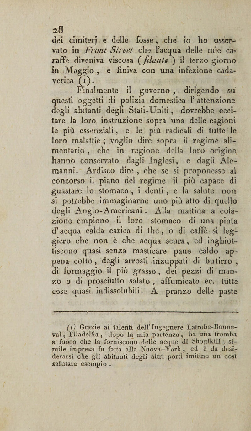 dei cimiterj e delle fosse, che io ho osser¬ vato in Front Street che l’acqua delle mie ca¬ raffe diveniva viscosa ( filante ) il terzo giorno in Maggio , e finiva con una infezione cada¬ verica (f). Finalmente il governo , dirigendo su questi oggetti di polizia domestica 1’ attenzione degli abitanti degli Stati-Uniti, dovrebbe ecci¬ tare la loro instruzione sopra una delle cagioni le più essenziali, e le più radicali di tutte le loro malattìe ; voglio dire sopra il regime ali¬ mentario , che in ragione della loro origine hanno conservato dagli Inglesi, e dagli Ale¬ manni. Ardisco dire , che se si proponesse al concorso il piano del regime il più capace di guastare lo stomaco , i denti , e la salute non si potrebbe immaginarne uno più atto di quello degli Anglo-Americani . Alla mattina a cola¬ zione empiono il loro stomaco di una pinta d’acqua calda carica di thè, o di caffè sì leg¬ giero che non è che acqua scura, ed inghiot¬ tiscono quasi senza masticare pane caldo ap¬ pena cotto, degli arrosti inzuppati di butirro, di formaggio il più grasso , dei pezzi di man¬ zo o di prosciutto salalo , affumicato ec. tutte cose quasi indissolubili. A pranzo delle paste (r) Grazie ai talenti dell’Ingegnere Latrobe-Bonne- val, Filadelfia, dopo la mia partenza , ha una tromba a fuoco che la forniscono delle acque di Shoulkill ; si¬ mile impresa fu fatta alla Nuova—York, ed è da desi¬ derarsi che gli abitanti degli altri porti imitino un così salutare esempio .