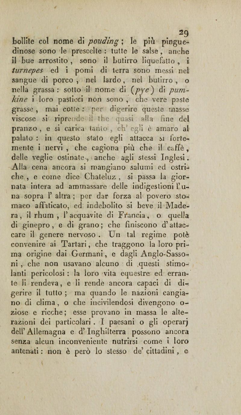 bollite col nome di ponding ; le piti pingue- dinose sono le prescelte: tutte le salse, anche il bue arrostito , seno il butirro liquefatto , I turnepes ed i pomi di terra sono messi nel sangue di porco , nel lardo, nei butirro , o nella grassa: sotto il nome di (pye) di pura- kine i loro pasticci non sono , che vere paste grasse, mai core: per digerire queste masse viscose si riprende il thè quasi alia fine dei pranzo , e si carica tanto , eh5 egli è amaro al palato : in questo stato egli attacca si forte¬ mente i nervi , ebe cagiona più che il caffè , delle veglie ostinate, anche agli stessi Inglesi. Alia cena ancora si mangiano salumi ed ostri^ che , e coinè dice Chateluz , si passa la gior¬ nata intera ad ammassare delle indigestioni l’li¬ na sopra V altra ; per dar forza al povero sto¬ maco affaticato, ed indebolito si beve il Made¬ ra, il rhum , l’acquavite di Francia, o quella di ginepro, e di grano; che finiscono d’attac¬ care il genere nervoso . Un tal regime potè convenire ai Tartari, che traggono la loro pri¬ ma origine dai Germani, e dagli Anglo-Sasso¬ ni , che non usavano alcuno di .questi stimo¬ lanti pericolosi: la loro vita equestre ed erran¬ te li rendeva, e li rende ancora capaci di di¬ gerire il tutto ; ma quando le nazioni cangia¬ no di clima, o che incivilendosi divengono o- ziose e ricche ; esse provano in massa le alte¬ razioni dei particolari . I paesani o gli operarj dell’ Allemagna e d’Inghilterra possono ancora senza alcun inconveniente nutrirsi come i loro antenati : non è però lo stesso de’ cittadini, e