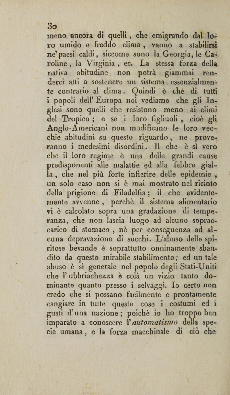 So meno ancora di quelli, che emigrando dal lo¬ ro umido e freddo clima , vanno a stabilirsi Be’paesi caldi, siccome sono la Georgiane Ca¬ roline , la Virginia , ec. La stessa forza della nativa abitudine non potrà giammai ren¬ derci atti a sostenere un sistema essenzialmen¬ te contrario al clima. Quindi è che di tutti i popoli dell’ Europa noi vediamo che gli In¬ glesi sono quelli che resistono meno ai climi del Tropico ; e se i loro figliuoli , cioè gli Anglo-Americani non modificano le loro vec¬ chie abitudini su questo riguardo, ne prove¬ ranno i medesimi disordini. Il che è sì vero che il loro regime è una delle grandi cause predisponenti alle malattie ed alla febbre gial¬ la , che nel più forte infierire delle epidemie , un solo caso non si è mai mostrato nel ricinto della prigione di Filadelfia ; il che evidente¬ mente avvenne , perchè il sistema alimentario vi è calcolato sopra una gradazione di tempe¬ ranza, che non lascia luogo ad alcuno soprac¬ carico di stomaco , nè per conseguenza ad al¬ cuna depravazione di succhi. L'abuso delle spi¬ ritose bevande è soprattutto onninamente sban¬ dito da questo mirabile stabilimento; ed un tale abuso è sì generale nel popolo degli Stati-Uniti che f ubbriachezza è colà un vizio tanto do¬ minante quanto presso i selvaggi. Io certo non credo che si possano facilmente e prontamente cangiare in tutte queste cose i costumi ed i gusti d’una nazione; poiché io ho troppo ben imparato a conoscere X automatismo della spe¬ cie umana , e la forza macchinale di ciò che