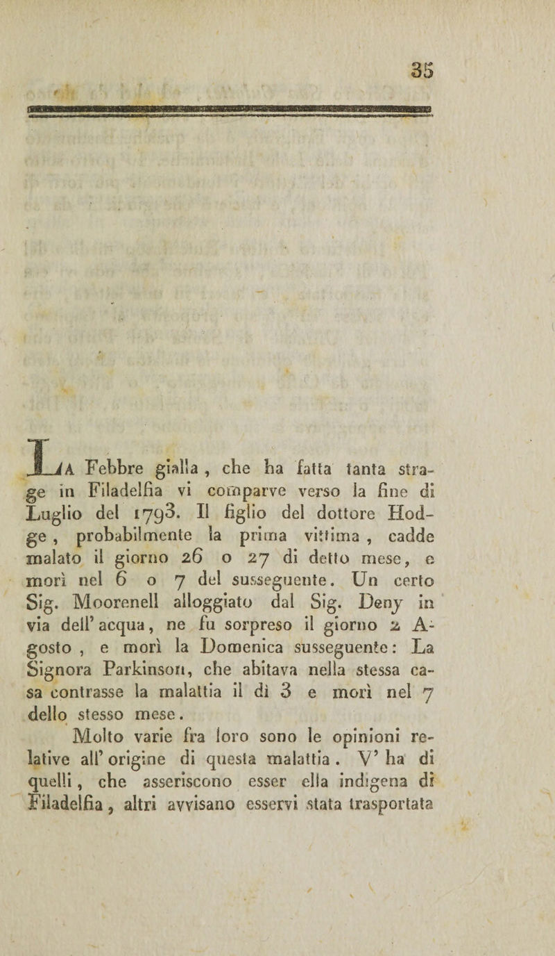 JLìA Febbre gialla , che ha fatta tanta stra¬ ge in Filadelfia vi comparve verso la fine di Luglio del 1793. Il figlio del dottore Bad¬ ge , probabilmente la prima vittima , cadde inalato il giorno 26 o 27 di detto mese, e morì nel 607 del susseguente. Un certo Sig. Moorenell alloggiato dal Sig. Deny in via dell’ acqua, ne fu sorpreso il giorno 2 A- gosto , e morì la Domenica susseguente : La Signora Parkinson, che abitava nella stessa ca¬ sa contrasse la malattia il dì 3 e morì nel 7 dello stesso mese. Molto varie fra loro sono le opinioni re¬ lative all’origine di questa malattia. V’ha di quelli, che asseriscono esser ella indigena dì Filadelfia, altri avvisano esservi stata trasportata