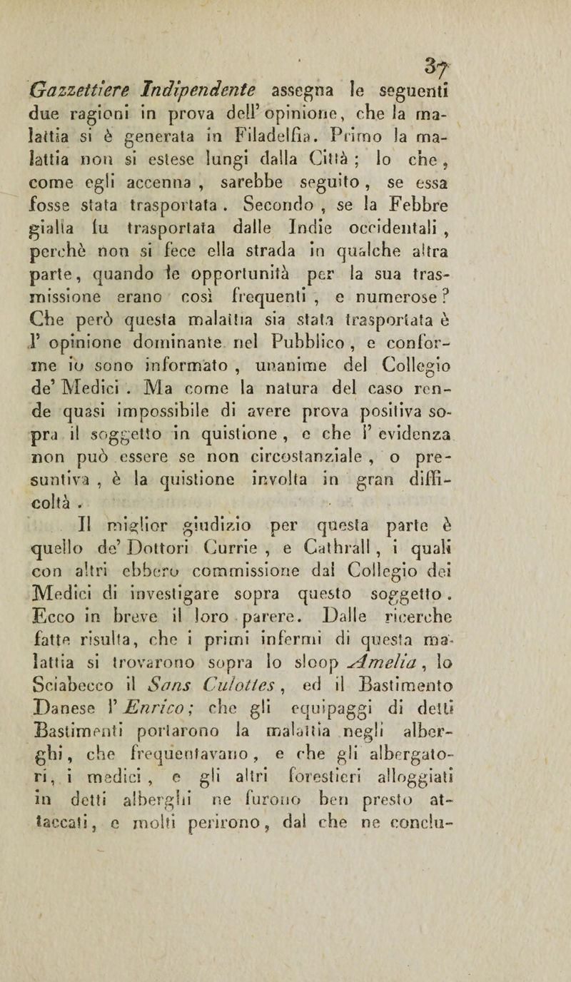 Gazzettiere Indipendente assegna le seguenti due ragioni in prova dell’opinione, chela ma¬ lattia si è generata in Filadelfia. Primo la ma¬ lattia non si estese lungi dalla Città ; lo che , come egli accenna , sarebbe seguito, se essa fosse stata trasportata . Secondo , se la Febbre gialla fu trasportata dalle Indie occidentali , perchè non si fece ella strada in qualche altra parte, quando le opportunità per la sua tras¬ missione erano così frequenti , e numerose ? Che però questa malattia sia stata trasportata è F opinione dominante nel Pubblico , e confor¬ me io sono informato , unanime del Collegio de’ Medici . Ma come la natura del caso ren¬ de quasi impossibile di avere prova positiva so¬ pra il soggetto in quistione , e che i’ evidenza non può essere se non circostanziale, o pre¬ suntiva , è la quistione involta in gran diffi¬ coltà . Il miglior giudizio per questa parte è quello de’ Dottori Currie , e Cathrall , i quali con altri ebbero commissione dai Collegio dei Medici di investigare sopra questo soggetto. Ecco in breve il loro parere. Dalle ricerche fatte risulta, che i primi infermi di questa ma¬ lattia si trovarono sopra lo s!oo ^ Amelia, lo Sciabecco il Sons Cuìoties, ed il Bastimento Danese 1’ Enrico ; che gli equipaggi di dell? Bastimenti portarono la malattia negli alber¬ ghi, che frequentavano, e che gli albergato¬ ri, i medici, e gli altri forestieri alloggiati in detti alberghi ne furono ben presto at¬ taccati, e molti perirono, dal che ne concia-