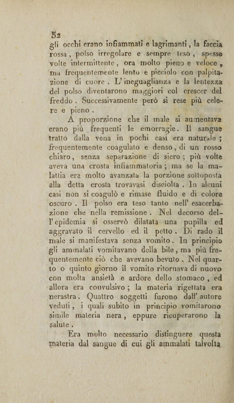 5^ gli occhi erano infiammati e lagrimanti, la faccia rossa , polso irregolare e sempre leso , spesse volle intermittente , ora molto pieno e veloce , ma frequentemente lento e picciolo con palpita¬ zione di cuore . L'ineguaglianza e la lentezza del polso diventarono maggiori col crescer del freddo . Successivamente però si rese più cele¬ re e pieno . A proporzione che il male si aumentava erano più frequenti le emorragie. Il sangue tratto dalla vena in pochi casi era naturale ; frequentemente coagulato e denso, di un rosso chiaro, senza separazione di siero ; più volte aveva una crosta infiammatoria ; ma se la ma¬ lattia era molto avanzata la porzione sottoposta alla detta crosta trovavasi disciolla . In alcuni casi non si coagulò e rimase fluido e di colore oscuro . Il polso era teso tanto nell’ esacerba¬ tone che nella remissione . Nel decorso del- V epidemia si osservò dilatata una pupilla ed aggravato il cervello ed il petto . Di rado il male si manifestava senza vomito. In principio gli ammalati vomitavano della bile, ma più fre¬ quentemente ciò che avevano bevuto . Nel quar¬ to o quinto giorno il vomito ritornava di nuovo con molta ansietà e ardore dello stomaco , ed allora era convulsivo ; la materia rigettata era nerastra. Quattro soggetti furono dall’ autore veduti, i quali subito in principio vomitarono simile materia nera, eppure ricuperarono la salute . Era molto necessario distinguere questa frateria dal sangue di cui gli ammalati talvolta