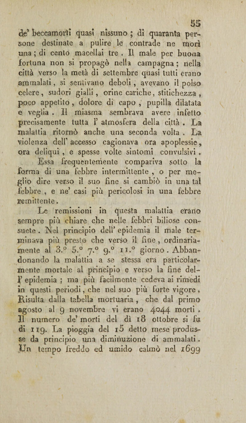 de’ beccamorti quasi riissimo ; di quaranta per¬ sone destinate a pulire le contrade ne morì una ; di cento macellai tre . Il male per buona fortuna non si propagò nella campagna ; nella città verso la metà di settembre quasi tutti erano ammalati, si sentivano deboli, avevano il polso celere , sudori gialli, orine cariche, stitichezza , poco appetito , dolore di capo , pupilla dilatata e veglia . Il miasma sembrava avere infetto precisamente tutta 1’ atmosfera della città . La malattia ritornò anche una seconda volta . La violenza delf accesso cagionava ora apoplessie, ora deliqui , e spesse volte sintomi convulsivi . Essa frequentemente compariva sotto la forma di una febbre intermittente , o per me¬ glio dire verso il suo fine si cambiò in una tal febbre , e ne’ casi piu pericolosi in una febbre remittente. Le remissioni in questa malattia erano sempre più chiare che nelle febbri biliose con¬ suete . Nel principio delf epidemia il male ter¬ minava più preste che verso il line , ordinaria¬ mente al 3.° 5.° 7.0 9.0 n.° giorno. Abban¬ donando la malattia a se stessa era particolar¬ mente mortale al principio e verso la hne del- 1’ epidemia ; ma più facilmente cedeva ai rimedi in questi periodi, che nel suo più forte vigore • Risulta dalla tabella mortuaria , che dal primo agosto al 9 novembre vi erano 4044 morti * Il numero de’ morti dei dì 18 ottobre si fu di 119, La pioggia del i5 detto mese produs¬ se da principio una diminuzione di ammalati. $Jn tempo freddo ed umido calmò nel 1699