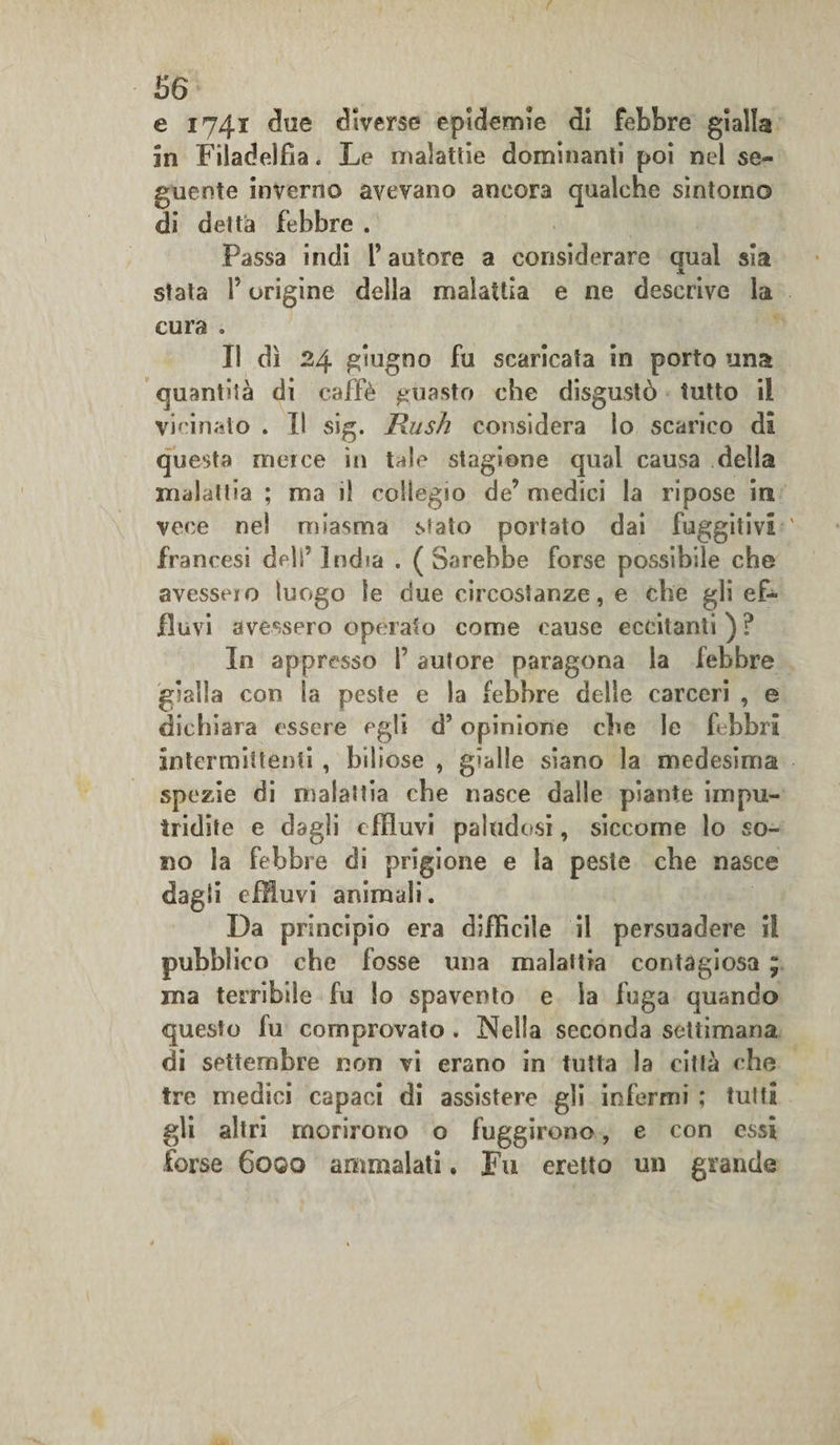 e 1741 due diverse epidemie di febbre gialla in Filadelfia. Le malattie dominanti poi nel se¬ guente inverno avevano ancora qualche sintomo di detta febbre . Passa indi l’autore a considerare cjual sia x stata l’origine della malattia e ne descrive la cura » Il dì 24 giugno fu scaricata in porto una quantità di caffè guasto che disgustò tutto il vicinato . Il sig. Rush considera lo scarico di questa merce in tale stagione qual causa della malattia ; ma il collegio de’ medici la ripose in vece nel miasma stato portato dai fuggitivi francesi deli' India . (Sarebbe forse possibile che avesseio luogo le due circostanze, e che gli ef¬ fluvi avessero opinato come cause eccitanti ) ? In appresso I’ autore paragona la febbre gialla con la peste e la febbre delle carceri , e dichiara essere egli d’opinione che le febbri intermittenti , biliose , gialle siano la medesima spezie di malattia che nasce dalle piante impu¬ tridite e dagli effluvi paludosi, siccome lo so¬ no la febbre di prigione e la peste che nasce dagli effluvi animali. Da principio era difficile il persuadere il pubblico che fosse una malattia contagiosa ; ma terribile fu lo spavento e la fuga quando questo fu comprovato . Nella seconda settimana di settembre non vi erano in tutta la città che tre medici capaci di assistere gli infermi ; tutti gli altri morirono o fuggirono, e con essi forse 6qgq ammalati. Fu eretto un grande