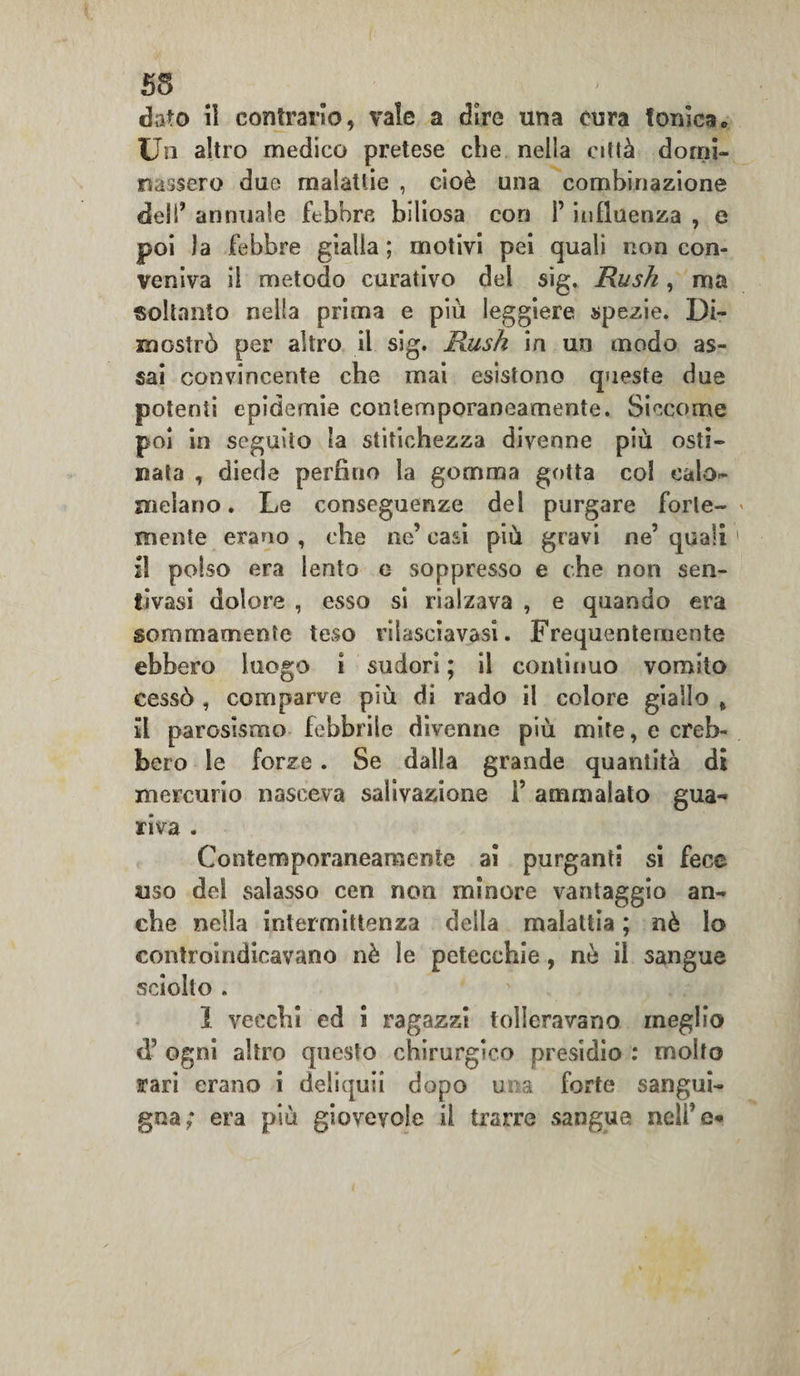 55 dato il contrario, vale a dire una cura tonica„ Un altro medico pretese che nella città domi¬ nassero due malattie , cioè una combinazione dell* annuale febbre biliosa con l’influenza , e poi Ja febbre gialla ; motivi pei quali non con¬ veniva il metodo curativo del sig. Rush, ma soltanto nella prima e più leggiere spezie. Di¬ mostrò per altro il sig. Rush in un modo as¬ sai convincente che mai esistono queste due potenti epidemie contemporaneamente. Siccome poi in seguito la stitichezza divenne più osti¬ nata , diede perfino la gomma gotta col calo¬ melano. Le conseguenze del purgare forte¬ mente erano , che ne’ casi più gravi ne’ quali il polso era lento c soppresso e che non sen- tivasi dolore , esso si rialzava , e quando era sommamente teso rilasciavasi. Frequentemente ebbero luogo ì sudori ; il continuo vomito cessò , comparve più di rado il colore giallo , il parosismo febbrile divenne più mite, e creb¬ bero le forze. Se dalla grande quantità di mercurio nasceva salivazione i’ ammalato gua¬ riva . Contemporaneamente ai purganti si fece uso del salasso cen non minore vantaggio an¬ che nella intermittenza della malattia ; nè lo controindicavano nè le petecchie, ne il sangue sciolto . 1 vecchi ed i ragazzi tolleravano meglio &lt;]’ ogni altro questo chirurgico presidio : molto rari erano i deliqui! dopo ima forte sangui¬ gna; era più giovevole il trarre sangue nell’e*
