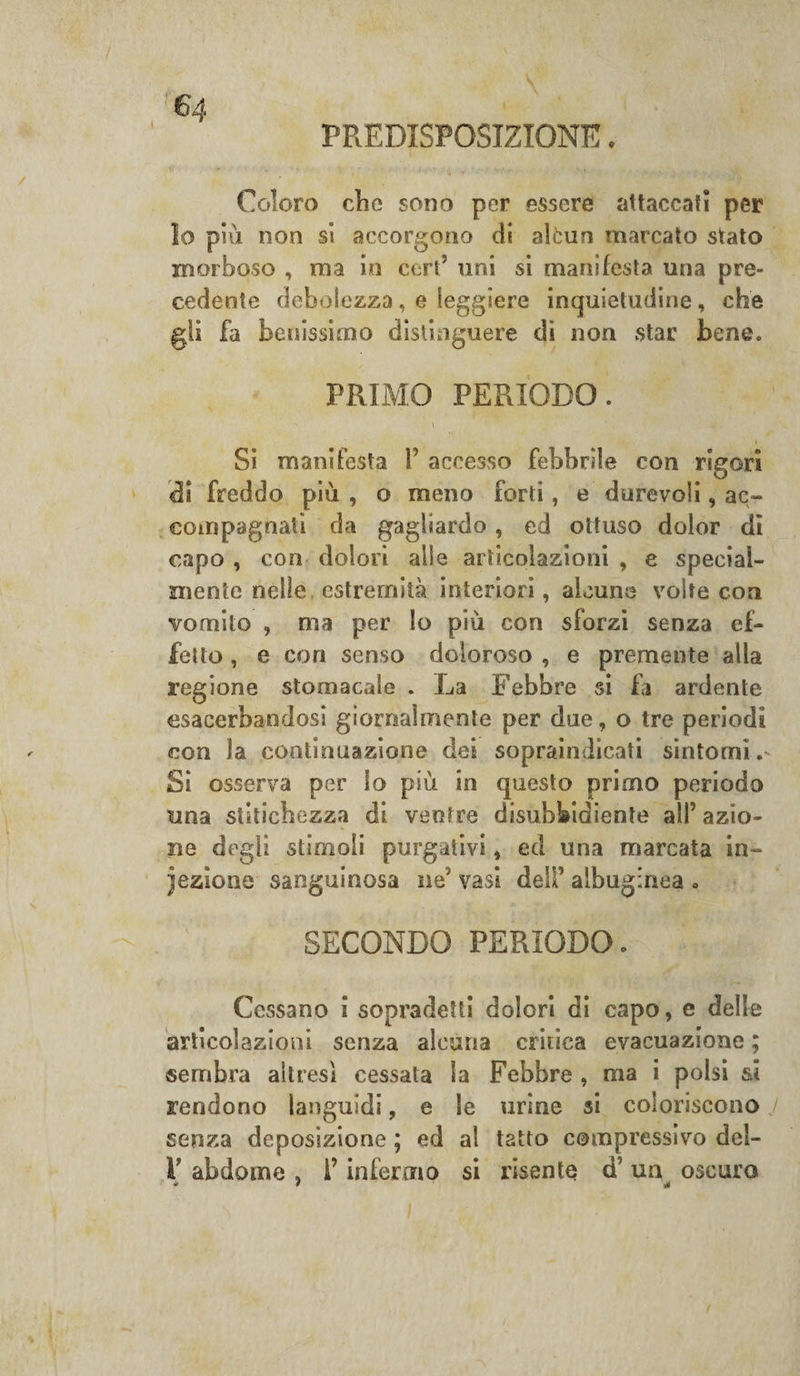 PREDISPOSIZIONE. Colora clic sono per essere attaccali per lo più non si accorgono di alcun marcato stato morboso , ma in cert’ uni si manifesta una pre¬ cedente debolezza, e leggiere inquietudine, che gli fa benissimo distinguere dì non star bene. PRIMO PERIODO. i Si manifesta V accesso febbrile con rigori di freddo più , o meno forti, e durevoli, ac¬ compagnati da gagliardo, ed ottuso dolor di capo , con dolori alle articolazioni , e special- niente nelle estremità interiori, alcune volte con vomito , ma per lo più con sforzi senza ef¬ fetto , e con senso doloroso , e premente alla regione stomacale . La Febbre si fa ardente esacerbandosi giornalmente per due, o tre periodi con la continuazione dei sopraindicati sintorni Si osserva per lo più in questo primo periodo una stitichezza di ventre disubbidiente alP azio¬ ne degli stimoli purgativi, ed una marcata in¬ fezione sanguinosa ne vasi deli’ albuginea . SECONDO PERIODO. Cessano i sopradetti dolori di capo, e delle articolazioni senza alcuna critica evacuazione ; sembra altresì cessata la Febbre , ma i polsi si rendono languidi, e le urine si coloriscono J senza deposizione ; ed al tatto compressivo del- V abdome , l’infermo si risente d un oscuro è 1 • «