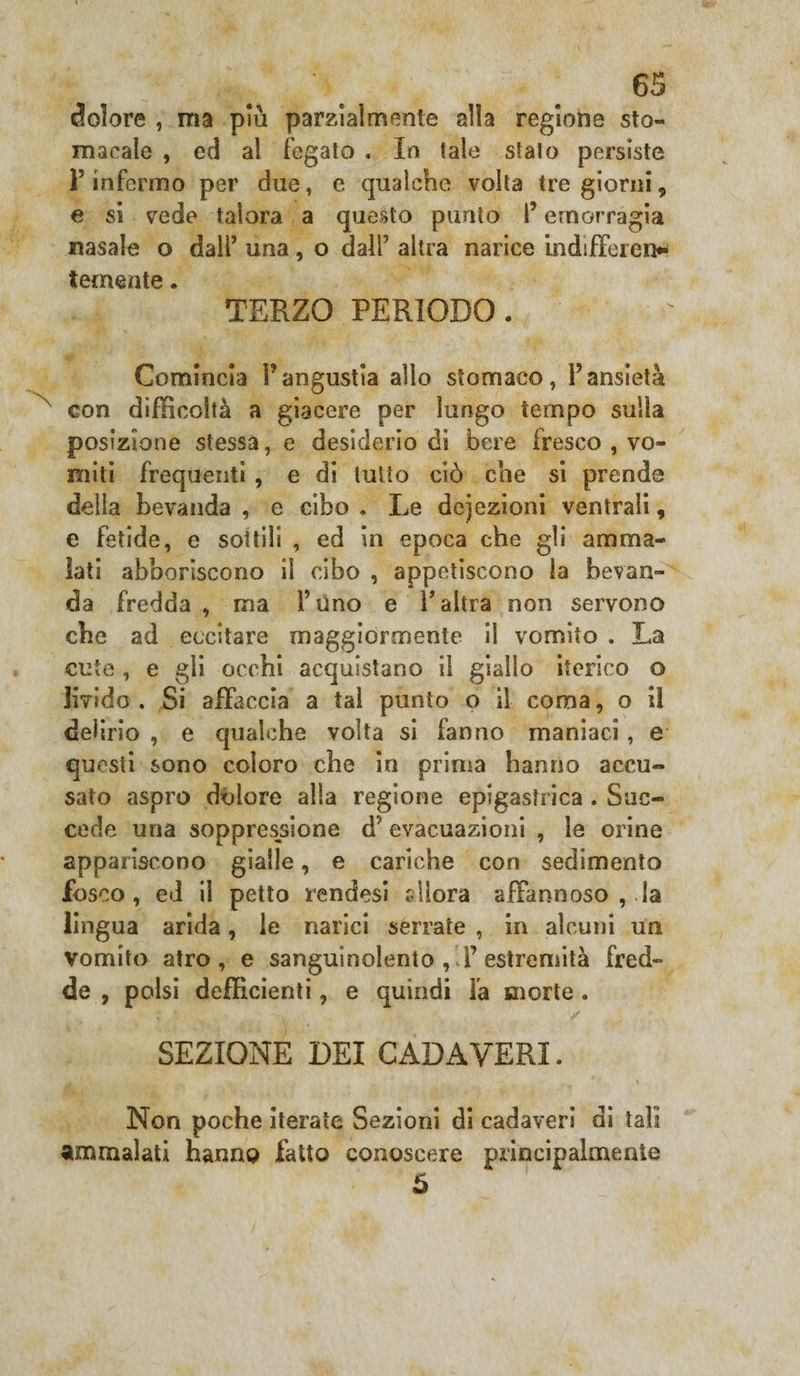 N dolore , ma pm parzialmente alla regione sto¬ macale , ed al fegato . Io tale stato persiste P infermo per due, e qualche volta tre giorni, e si vede talora a questo punto l’emorragia nasale o dall’ una, o dall’ altra narice indifferen* temente. TERZO PERIODO. Comincia Fangustia allo stomaco, l’ansietà con difficoltà a giacere per lungo tempo sulla posizione stessa, e desiderio di bere fresco , vo¬ miti frequenti , e di lutto ciò che si prende delia bevanda , e cibo . Le dcjezioni ventrali, e fetide, e sottili , ed in epoca che gli amma¬ lati abboriscono il cibo , appetiscono la bevan¬ da fredda, ma Fono e l’altra non servono che ad eccitare maggiormente il vomito . La cute , e gii occhi acquistano il giallo iterico o livido . Si affaccia a tal punto o il coma, o il delirio , e qualche volta si fanno maniaci, e questi sono coloro che in prima hanno accu¬ sato aspro dolore alla regione epigastrica . Suc¬ cede una soppressione d; evacuazioni , le orine appariscono gialle, e cariche con sedimento fosco, ed il petto rendesi slìora affannoso , la lingua arida, le narici serrate , in alcuni un vomito atro, e sanguinolento , F estremità fred¬ de, polsi deficienti, e quindi Fa morte. SEZIONE DEI CADAVERI. Non poche iterate Sezioni di cadaveri di tali ammalati hanno fatto conoscere principalmente 5