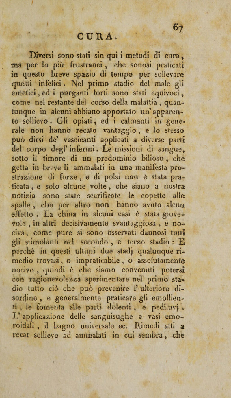 I CURA. Diversi sono stati sin qui i metodi di cura * ma per io più frustranei , che sonosi praticati in questo breve spazio di tempo per sollevare questi infelici. Nei primo stadio del male gli emetici, ed i purganti forti sono stati equivoci, come nel restante del corso della malattia , quan¬ tunque in alcuni abbiano apportato un’ apparen¬ te sollievo . Gli opiati, ed i calmanti in gene¬ rale non hanno recato vantaggio, e lo stesso può dirsi de’ vescicanti applicati a diverse parti del corpo degl’infermi. Le missioni di sangue, sotto il timore di un predominio bilioso , che getta in breve li ammalati in una manifesta pro¬ strazione di forze v e di polsi non è stata pra¬ ticata , e scio alcune volte , che siano a nostra notizia sono state scarificate le copette alle spaile , che per altro non hanno avuto alcun effetto . La china in alcuni casi è stala giove¬ vole , in altri decisivamente svantaggiosa , e no¬ civa , come pure si sono Osservati dannosi tutti gli stimolanti nel secondo , e terzo stadio : E perchè in questi ultimi due stadj qualunque ri¬ medio trovasi, o impraticabile , o assolutamente nocivo , quindi è che siamo convenuti potersi con ragionevolezza sperimentare nel primo sta¬ dio tutto ciò che può prevenire l’ ulteriore di¬ sordine , e generalmente praticare gli emollien¬ ti , le fomenta alle parti dolenti , e pediluvj . L’applicazione delle sanguisughe a vasi errio- roidali , il bagno universale ec. Rimedi atti a recar sollievo ad ammalati in cui sembra, che