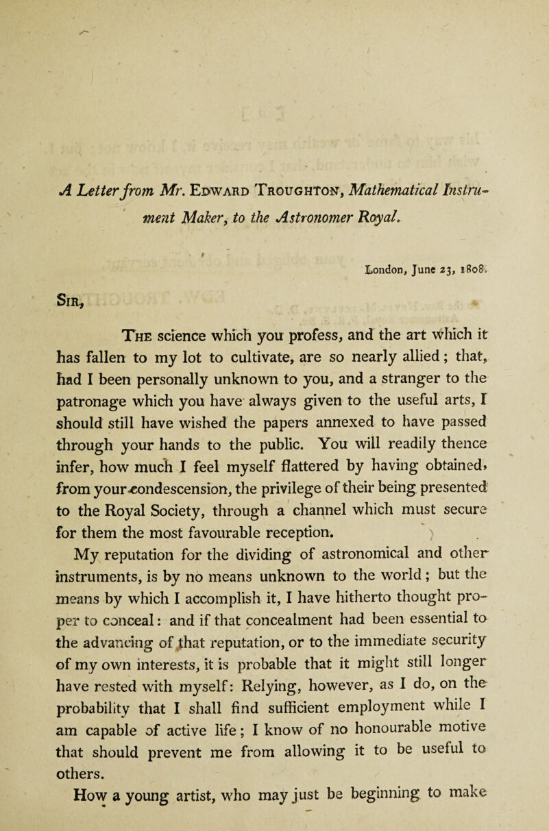 A Letter from Mr. Edward Trgughton, Mathematical Instru¬ ment Maker, to the Astronomer Royal. London, June 23, 1808, Sir, The science which you profess, and the art which it has fallen to my lot to cultivate, are so nearly allied; that, had I been personally unknown to you, and a stranger to the patronage which you have always given to the useful arts, I should still have wished the papers annexed to have passed through your hands to the public. You will readily thence infer, how much I feel myself flattered by having obtained* from your condescension, the privilege of their being presented to the Royal Society, through a channel which must secure for them the most favourable reception. ) My reputation for the dividing of astronomical and other instruments, is by no means unknown to the world; but the means by which I accomplish it, I have hitherto thought pro¬ per to conceal: and if that concealment had been essential to the advancing of that reputation, or to the immediate security of my own interests, it is probable that it might still longer have rested with myself: Relying, however, as I do, on the probability that I shall find sufficient employment while I am capable of active life; I know of no honourable motive that should prevent me from allowing it to be useful to others. How a young artist, who may just be beginning to make