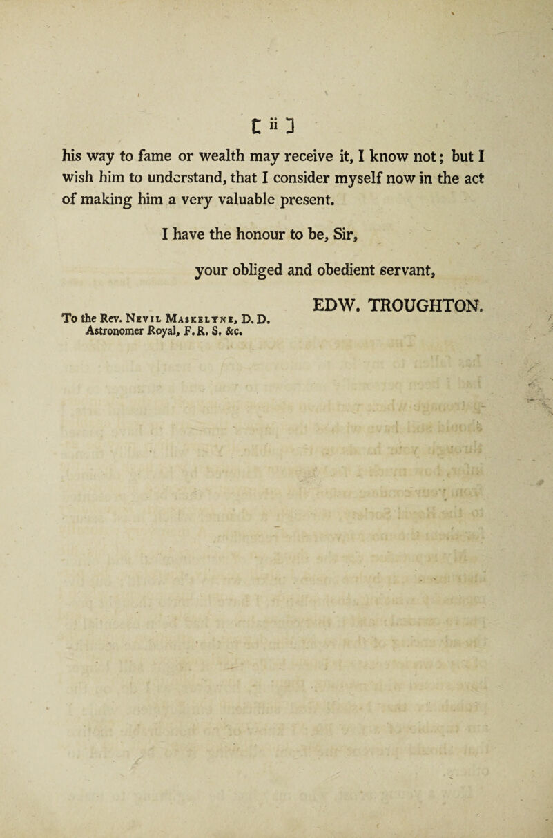 I c a 3 his way to fame or wealth may receive it, I know not; but I wish him to understand, that I consider myself now in the act of making him a very valuable present. I have the honour to be, Sir, your obliged and obedient servant. To the Rev. Nevil Maskelyne, D. D. Astronomer Royal, F.R. S. &c. EDW. TROUGHTON.