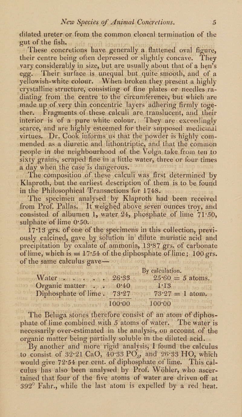 dilated ureter or from the common cloacal termination of the gut of the fish. These concretions have generally a flattened oval figure, their centre being often depressed or slightly concave. They vary considerably in size, but are usually about that of a hen’s egg. Their surface is unequal but quite smooth, and of a yellowish-white colour. When broken they present a highly crystalline structure, consisting of fine plates or needles ra¬ diating from the centre to the circumference, but which are made up of very thin concentric layers adhering firmly toge¬ ther. Fragments of these calculi are translucent, and their interior is of a pure white colour. They are exceedingly scarce, and are highly esteemed for their supposed medicinal virtues. Dr. Cook informs us that the powder is highly com¬ mended as a diuretic and lithontriptic, and that the common people in the neighbourhood of the Volga take from ten to sixty grains, scraped fine in a little water, three or four times a day when the case is dangerous. The composition of these calculi was first determined by Klaproth, but the earliest description of them is to be found in the Philosophical Transactions for 1748. The specimen analysed by Klaproth had been received from Prof. Pallas. It weighed above seven ounces troy, and consisted of albumen 1, water 24, phosphate of lime 71*50, sulphate of lime 0*50. 17*13 grs. of one of the specimens in this collection, previ¬ ously calcined, gave by solution in dilute muriatic acid and precipitation by oxalate of ammonia, 13*87 grs. of carbonate of lime, which is = 17*54 of the diphosphate of lime; 100 grs. of the same calculus gave— By calculation. Water . . . . . 26*33 25*60 = 5 atoms. Organic matter . . 0*40 1*13 Diphosphate of lime . 73*27 73*27 = 1 atom. 100*00 100*00 The Beluga stones therefore consist of an atom of diphos¬ phate of lime combined with 5 atoms of water. The water is necessarily over-estimated in the analysis, on account of the organic matter being partially soluble in the diluted acid. By another and more rigid analysis, I found the calculus to consist of 32*21 CaO, 40*33 P05, and 26*33 HO, which would give 72*54 per cent, of diphosphate of lime. This cal¬ culus has also been analysed by Prof. Wohler, who ascer¬ tained that four of the five atoms of water are driven off at 392° Fahr., while the last atom is expelled by a red heat.