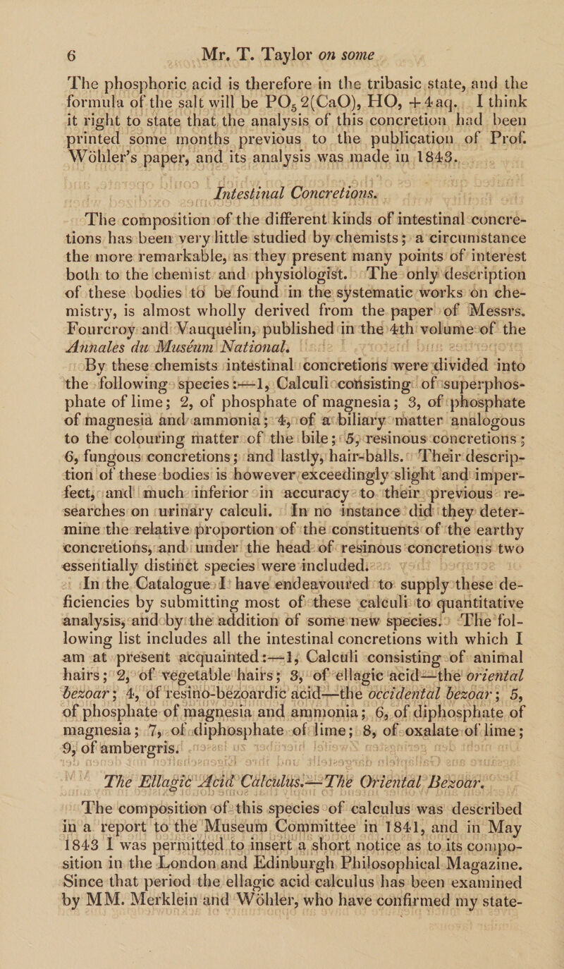 The phosphoric acid is therefore in the tribasic state, and the formula of the salt will be P052(Ca0), HO, + 4aq. I think it right to state that the analysis of this concretion had been printed some months previous to the publication of Prof. Wohler’s paper, and its analysis was made in 1843. Intestinal Concretions. The composition of the different kinds of intestinal concre¬ tions has been very little studied by chemists; a circumstance the more remarkable, as they present many points of interest both to the chemist and physiologist. The only description of these bodies to be found in the systematic works on che¬ mistry, is almost wholly derived from the paper of Messrs. Fourcroy and Vauquelin, published in the 4th volume of the Annales da Museum National. By these chemists intestinal concretions were divided into the following species:—1, Calculi consisting of superphos¬ phate of lime; 2, of phosphate of magnesia; 3, of phosphate of magnesia and ammonia; 4, of a biliary matter analogous to the colouring matter of the bile; 5, resinous concretions; 6, fungous concretions; and lastly, hair-balls. Their descrip¬ tion of these bodies is however exceedingly slight and imper¬ fect, and much inferior in accuracy to their previous re¬ searches on urinary calculi. In no instance did they deter¬ mine the relative proportion of the constituents of the earthy concretions, and under the head of resinous concretions two essentially distinct species were included. In the Catalogue I have endeavoured to supply these de¬ ficiencies by submitting most of these calculi to quantitative analysis, and by the addition of some new species. The fol¬ lowing list includes all the intestinal concretions with which I am at present acquainted:—!, Calculi consisting of animal hairs; 2, of vegetable hairs; 3, of ellagic acid—thz oriental bezoar; 4, of resino-bezoard'ic acid—-the occidental bezoar \ 5, of phosphate of magnesia and ammonia; 6, of diphosphate of magnesia; 7, of diphosphate of lime; 8, of oxalate of lime; 9, of ambergris. The Ellagic Acid Calculus.-— The Oriental Bezoar. The composition of this species of calculus was described in a report to the Museum Committee in 1841, and in May 1843 I was permitted to insert a short notice as to its compo¬ sition in the London and Edinburgh Philosophical Magazine. Since that period the ellagic acid calculus has been examined by MM. Merklein and Wohler, who have confirmed my state-