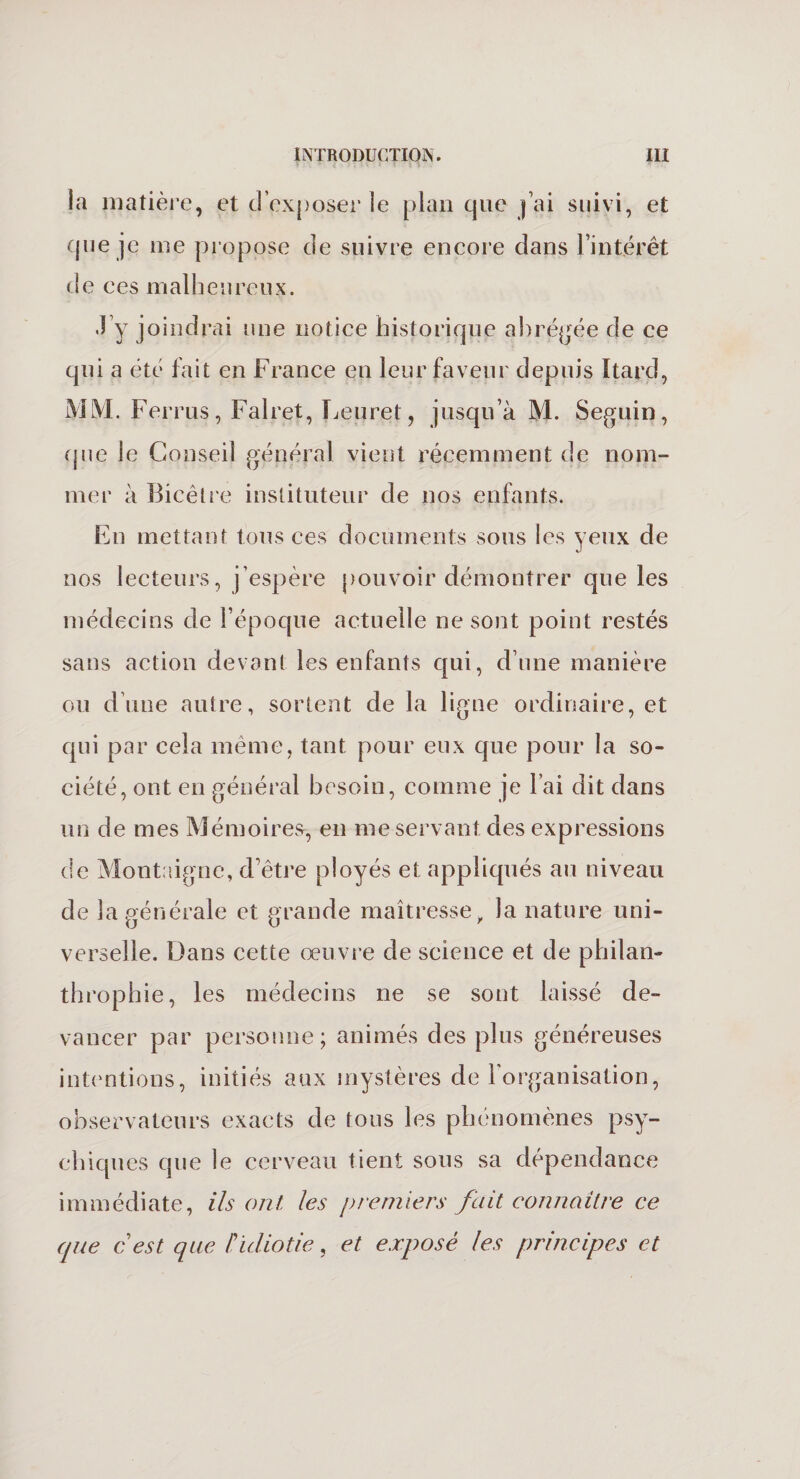 la matière, et d’exposer le plan que j’ai suivi, et que je me propose de suivre encore dans l’intérêt de ces malheureux. .J y joindrai une notice historique abrégée de ce qui a été fait en France en leur faveur depuis îtard, MM. Ferrus, Falret, Leuret, jusqu’à M. Seguin, que le Conseil général vient récemment de nom¬ mer à Bicêlre instituteur de nos enfants. En mettant tous ces documents sous les yeux de nos lecteurs, j’espère pouvoir démontrer que les médecins de l’époque actuelle ne sont point restés sans action devant les enfants qui, d’une manière ou d’une autre, sortent de la ligne ordinaire, et qui par cela même, tant pour eux que pour la so¬ ciété, ont en général besoin, comme je l’ai dit dans un de mes Mémoires, en me servant des expressions de Montaigne, d’être ployés et appliqués au niveau de la générale et grande maîtresse, la nature uni¬ verselle. Dans cette oeuvre de science et de philan- throphie, les médecins ne se sont laissé de¬ vancer par personne; animés des plus généreuses intentions, initiés aux mystères de l'organisation, observateurs exacts de tous les phénomènes psy¬ chiques que le cerveau tient sous sa dépendance immédiate, ils ont les premiers fait connaître ce que cest que f!idiotie, et exposé les principes et