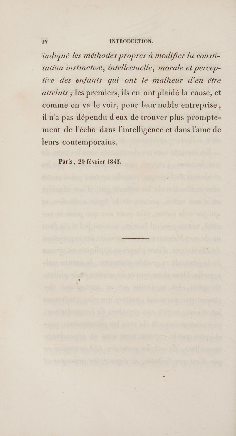 indiqué les méthodes propres à modifier la consti¬ tution instinctive, intellectuelle, morale et percep¬ tive des enfants qui ont le malheur d'en être atteints ; les premiers, ils en ont plaidé la cause, et comme on va le voir, pour leur noble entreprise, il n’a pas dépendu d eux de trouver plus prompte¬ ment de l’écho dans l’intelligence et dans lame de leurs contemporains. Paris, 20 février 1843.