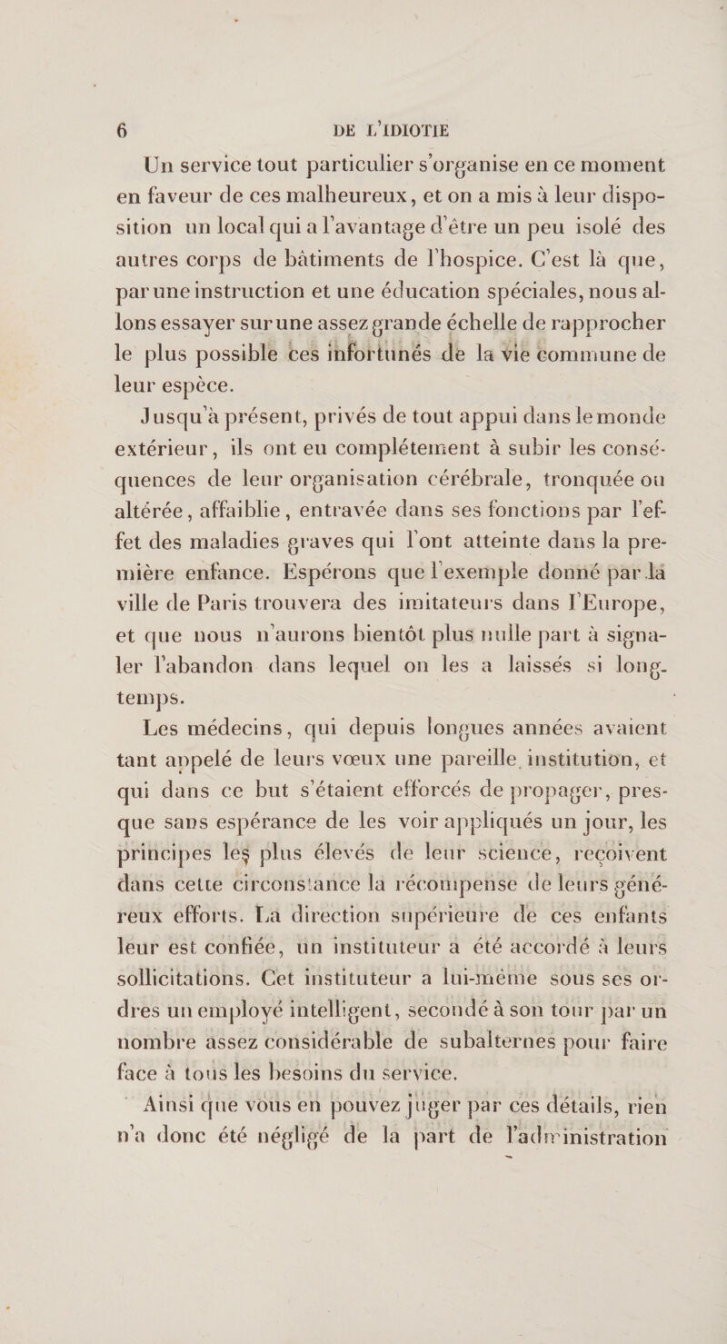 Un service tout particulier s’organise en ce moment en faveur de ces malheureux, et on a mis à leur dispo¬ sition un local qui a l’avantage d’être un peu isolé des autres corps de bâtiments de l’hospice. C’est là que, par une instruction et une éducation spéciales, nous al¬ lons essayer sur une assez grande échelle de rapprocher le plus possible ces infortunés de la vie commune de leur espèce. Jusqu’à présent, privés de tout appui dans le monde extérieur, ils ont eu complètement à subir les consé¬ quences de leur organisation cérébrale, tronquée ou altérée, affaiblie, entravée dans ses fonctions par l’ef¬ fet des maladies graves qui l’ont atteinte dans la pre¬ mière enfance. Espérons que l’exemple donné par la ville de Paris trouvera des imitateurs dans l’Europe, et que nous n’aurons bientôt plus nulle part à signa¬ ler l’abandon dans lequel on les a laissés si long, temps. Les médecins, qui depuis longues années avaient tant anpelé de leurs vœux une pareille, institution , et qui dans ce but s’étaient efforcés de propager, pres¬ que sans espérance de les voir appliqués un jour, les principes le$ plus élevés de leur science, reçoivent dans cette circonstance la récompense de leurs géné¬ reux efforts. La direction supérieure de ces enfants leur est confiée, un instituteur a été accordé à leurs sollicitations. Cet instituteur a lui-même sous ses or¬ dres un employé intelligent, secondé à son tour parun nombre assez considérable de subalternes pour faire face à tous les besoins du service. Ainsi que vous en pouvez juger par ces détails, rien n’a donc été négligé de la part de l'administration