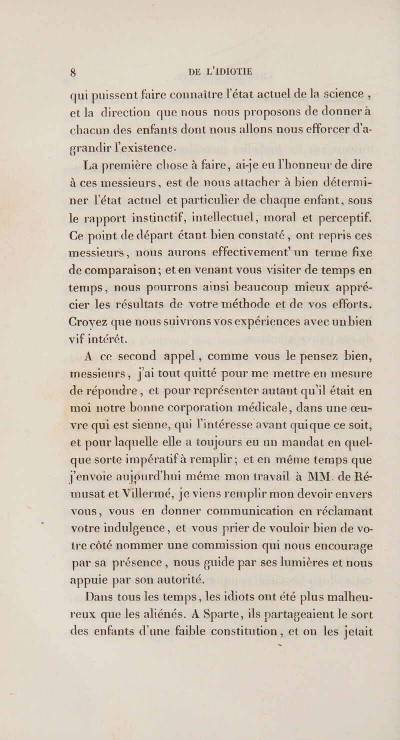 qui puissent faire connaître l’état actuel de la science , et la direction que nous nous proposons de donnera chacun des enfants dont nous allons nous efforcer d’a¬ grandir l’existence. La première chose à faire, ai-je eu l’honneur de dire à ces messieurs, est de nous attacher à bien détermi¬ ner l’état actuel et particulier de chaque enfant, sous le rapport instinctif, intellectuel, moral et perceptif. Ce point de départ étant bien constaté , ont repris ces messieurs, nous aurons effectivement1 un terme fixe de comparaison; et en venant vous visiter de temps en temps, nous pourrons ainsi beaucoup mieux appré¬ cier les résultats de votre méthode et de vos efforts. Croyez que nous suivrons vos expériences avec unbien vif intérêt. A ce second appel, comme vous le pensez bien, messieurs , j’ai tout quitté pour me mettre en mesure de répondre , et pour représenter autant qu’il était en moi notre bonne corporation médicale, dans une œu¬ vre qui est sienne, qui l’intéresse avant qui que ce soit, et pour laquelle elle a toujours eu un mandat en quel¬ que sorte impératif à remplir; et en même temps que j’envoie aujourd’hui même mon travail à MM. de Ité¬ ra usât et Villermé, je viens remplir mon devoir envers vous, vous en donner communication en réclamant votre indulgence, et vous prier de vouloir bien de vo¬ tre côté nommer une commission qui nous encourage par sa présence , nous guide par ses lumières et nous appuie par son autorité. Dans tous les temps, les idiots ont été plus malheu¬ reux que les aliénés. A Sparte, ils partageaient le sort des enfants d’une faible constitution, et on les jetait